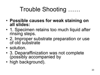 Trouble Shooting …… Possible causes for weak staining on all slides: 1. Specimen retains too much liquid after rinsing steps. 2. Improper substrate preparation or use of old substrate solution. 3. Deparaffinization was not complete (possibly accompanied by high background). 