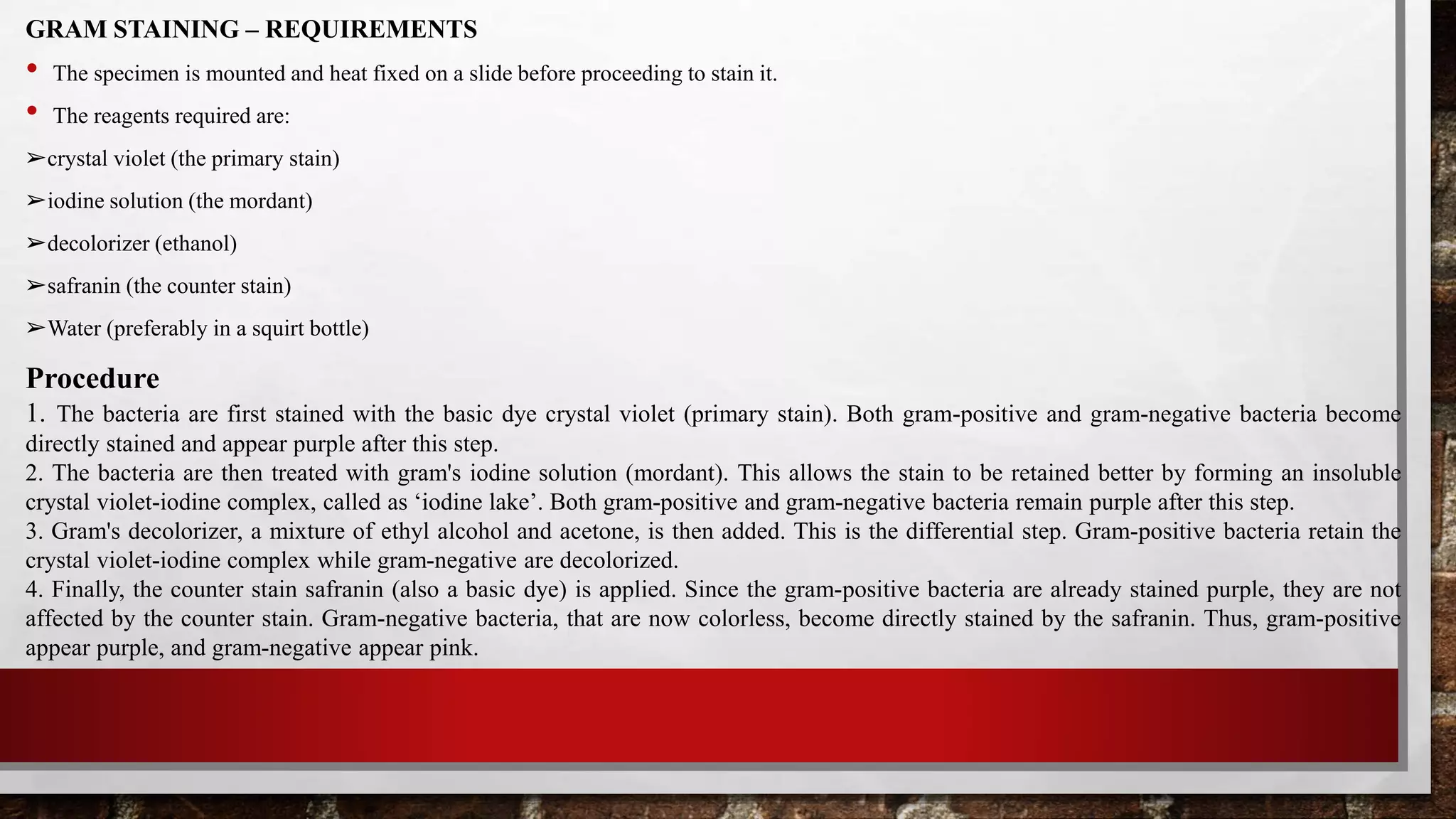 GRAM STAINING – REQUIREMENTS
• The specimen is mounted and heat fixed on a slide before proceeding to stain it.
• The reagents required are:
➢crystal violet (the primary stain)
➢iodine solution (the mordant)
➢decolorizer (ethanol)
➢safranin (the counter stain)
➢Water (preferably in a squirt bottle)
Procedure
1. The bacteria are first stained with the basic dye crystal violet (primary stain). Both gram-positive and gram-negative bacteria become
directly stained and appear purple after this step.
2. The bacteria are then treated with gram's iodine solution (mordant). This allows the stain to be retained better by forming an insoluble
crystal violet-iodine complex, called as ‘iodine lake’. Both gram-positive and gram-negative bacteria remain purple after this step.
3. Gram's decolorizer, a mixture of ethyl alcohol and acetone, is then added. This is the differential step. Gram-positive bacteria retain the
crystal violet-iodine complex while gram-negative are decolorized.
4. Finally, the counter stain safranin (also a basic dye) is applied. Since the gram-positive bacteria are already stained purple, they are not
affected by the counter stain. Gram-negative bacteria, that are now colorless, become directly stained by the safranin. Thus, gram-positive
appear purple, and gram-negative appear pink.
 