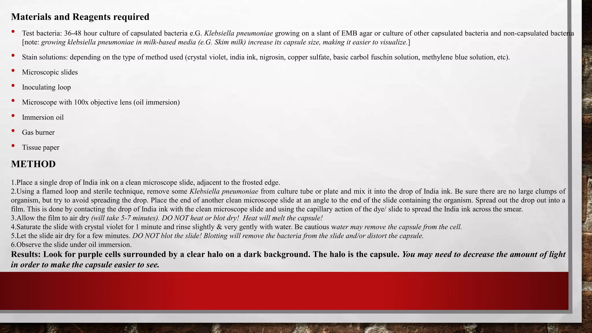 Materials and Reagents required
• Test bacteria: 36-48 hour culture of capsulated bacteria e.G. Klebsiella pneumoniae growing on a slant of EMB agar or culture of other capsulated bacteria and non-capsulated bacteria
[note: growing klebsiella pneumoniae in milk-based media (e.G. Skim milk) increase its capsule size, making it easier to visualize.]
• Stain solutions: depending on the type of method used (crystal violet, india ink, nigrosin, copper sulfate, basic carbol fuschin solution, methylene blue solution, etc).
• Microscopic slides
• Inoculating loop
• Microscope with 100x objective lens (oil immersion)
• Immersion oil
• Gas burner
• Tissue paper
METHOD
1.Place a single drop of India ink on a clean microscope slide, adjacent to the frosted edge.
2.Using a flamed loop and sterile technique, remove some Klebsiella pneumoniae from culture tube or plate and mix it into the drop of India ink. Be sure there are no large clumps of
organism, but try to avoid spreading the drop. Place the end of another clean microscope slide at an angle to the end of the slide containing the organism. Spread out the drop out into a
film. This is done by contacting the drop of India ink with the clean microscope slide and using the capillary action of the dye/ slide to spread the India ink across the smear.
3.Allow the film to air dry (will take 5-7 minutes). DO NOT heat or blot dry! Heat will melt the capsule!
4.Saturate the slide with crystal violet for 1 minute and rinse slightly & very gently with water. Be cautious water may remove the capsule from the cell.
5.Let the slide air dry for a few minutes. DO NOT blot the slide! Blotting will remove the bacteria from the slide and/or distort the capsule.
6.Observe the slide under oil immersion.
Results: Look for purple cells surrounded by a clear halo on a dark background. The halo is the capsule. You may need to decrease the amount of light
in order to make the capsule easier to see.
 