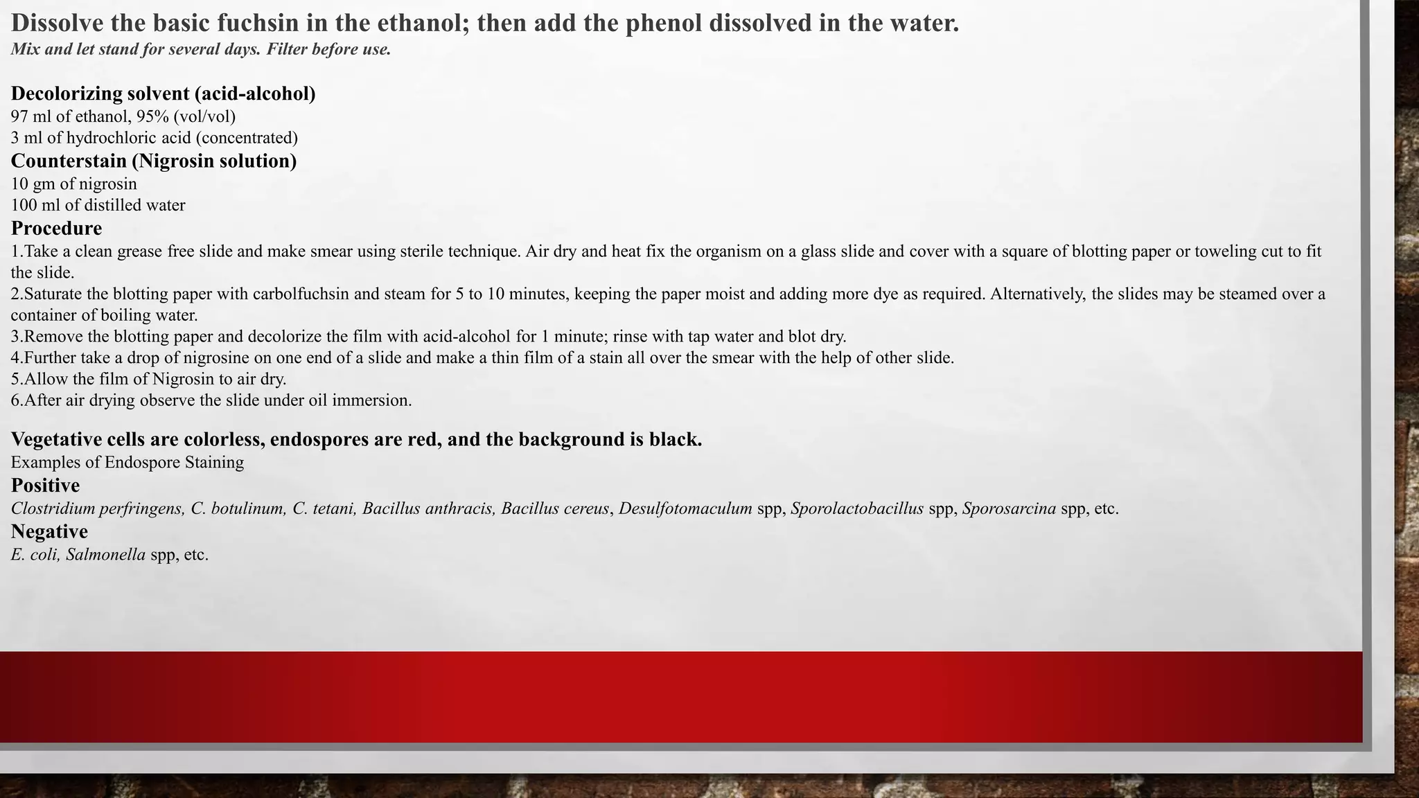 Dissolve the basic fuchsin in the ethanol; then add the phenol dissolved in the water.
Mix and let stand for several days. Filter before use.
Decolorizing solvent (acid-alcohol)
97 ml of ethanol, 95% (vol/vol)
3 ml of hydrochloric acid (concentrated)
Counterstain (Nigrosin solution)
10 gm of nigrosin
100 ml of distilled water
Procedure
1.Take a clean grease free slide and make smear using sterile technique. Air dry and heat fix the organism on a glass slide and cover with a square of blotting paper or toweling cut to fit
the slide.
2.Saturate the blotting paper with carbolfuchsin and steam for 5 to 10 minutes, keeping the paper moist and adding more dye as required. Alternatively, the slides may be steamed over a
container of boiling water.
3.Remove the blotting paper and decolorize the film with acid-alcohol for 1 minute; rinse with tap water and blot dry.
4.Further take a drop of nigrosine on one end of a slide and make a thin film of a stain all over the smear with the help of other slide.
5.Allow the film of Nigrosin to air dry.
6.After air drying observe the slide under oil immersion.
Vegetative cells are colorless, endospores are red, and the background is black.
Examples of Endospore Staining
Positive
Clostridium perfringens, C. botulinum, C. tetani, Bacillus anthracis, Bacillus cereus, Desulfotomaculum spp, Sporolactobacillus spp, Sporosarcina spp, etc.
Negative
E. coli, Salmonella spp, etc.
 