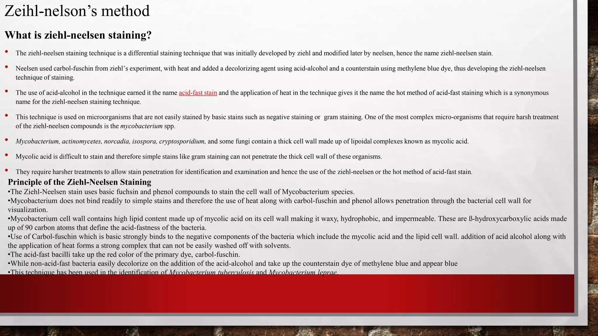 Zeihl-nelson’s method
What is ziehl-neelsen staining?
• The ziehl-neelsen staining technique is a differential staining technique that was initially developed by ziehl and modified later by neelsen, hence the name ziehl-neelsen stain.
• Neelsen used carbol-fuschin from ziehl’s experiment, with heat and added a decolorizing agent using acid-alcohol and a counterstain using methylene blue dye, thus developing the ziehl-neelsen
technique of staining.
• The use of acid-alcohol in the technique earned it the name acid-fast stain and the application of heat in the technique gives it the name the hot method of acid-fast staining which is a synonymous
name for the ziehl-neelsen staining technique.
• This technique is used on microorganisms that are not easily stained by basic stains such as negative staining or gram staining. One of the most complex micro-organisms that require harsh treatment
of the ziehl-neelsen compounds is the mycobacterium spp.
• Mycobacterium, actinomycetes, norcadia, isospora, cryptosporidium, and some fungi contain a thick cell wall made up of lipoidal complexes known as mycolic acid.
• Mycolic acid is difficult to stain and therefore simple stains like gram staining can not penetrate the thick cell wall of these organisms.
• They require harsher treatments to allow stain penetration for identification and examination and hence the use of the ziehl-neelsen or the hot method of acid-fast stain.
Principle of the Ziehl-Neelsen Staining
•The Ziehl-Neelsen stain uses basic fuchsin and phenol compounds to stain the cell wall of Mycobacterium species.
•Mycobacterium does not bind readily to simple stains and therefore the use of heat along with carbol-fuschin and phenol allows penetration through the bacterial cell wall for
visualization.
•Mycobacterium cell wall contains high lipid content made up of mycolic acid on its cell wall making it waxy, hydrophobic, and impermeable. These are ß-hydroxycarboxylic acids made
up of 90 carbon atoms that define the acid-fastness of the bacteria.
•Use of Carbol-fuschin which is basic strongly binds to the negative components of the bacteria which include the mycolic acid and the lipid cell wall. addition of acid alcohol along with
the application of heat forms a strong complex that can not be easily washed off with solvents.
•The acid-fast bacilli take up the red color of the primary dye, carbol-fuschin.
•While non-acid-fast bacteria easily decolorize on the addition of the acid-alcohol and take up the counterstain dye of methylene blue and appear blue
•This technique has been used in the identification of Mycobacterium tuberculosis and Mycobacterium leprae.
 