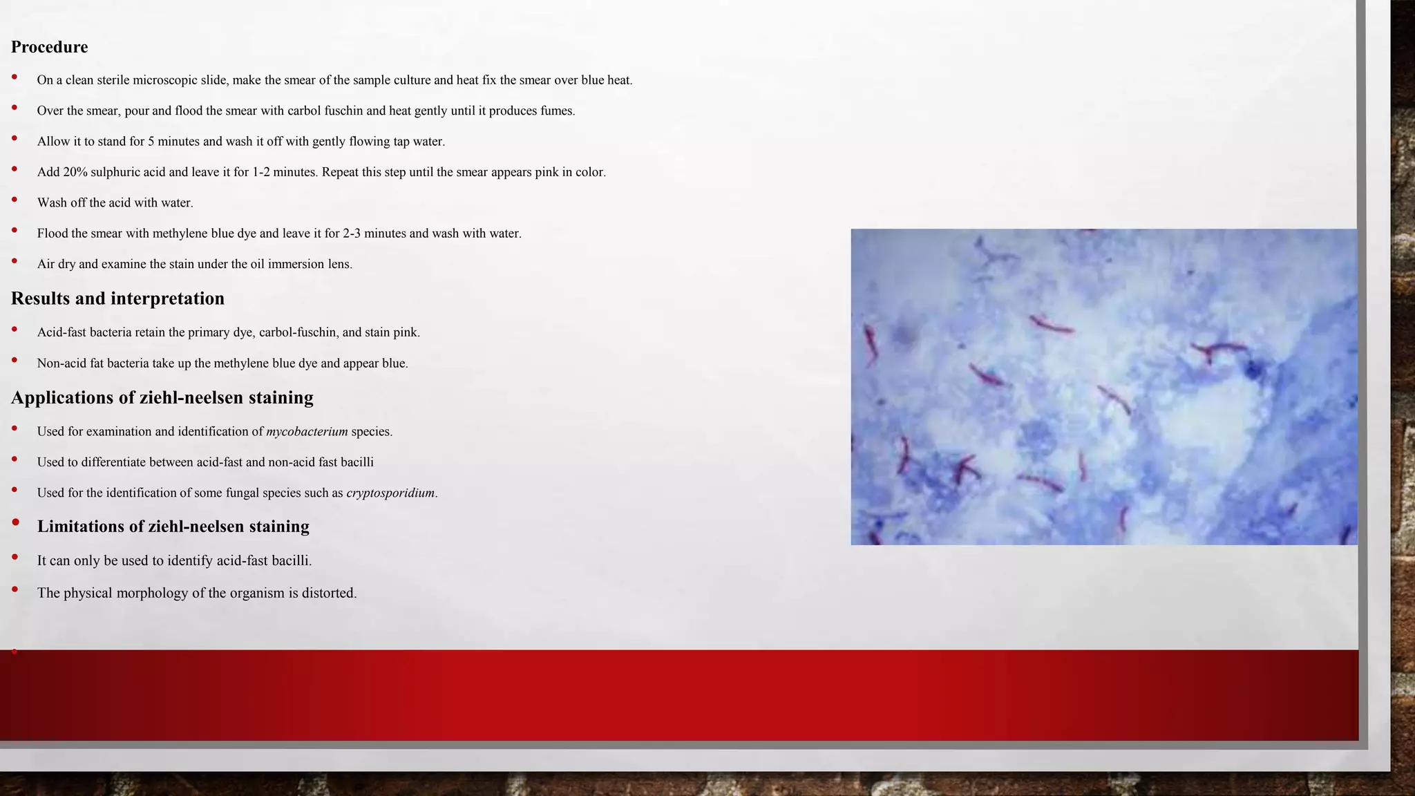 Procedure
• On a clean sterile microscopic slide, make the smear of the sample culture and heat fix the smear over blue heat.
• Over the smear, pour and flood the smear with carbol fuschin and heat gently until it produces fumes.
• Allow it to stand for 5 minutes and wash it off with gently flowing tap water.
• Add 20% sulphuric acid and leave it for 1-2 minutes. Repeat this step until the smear appears pink in color.
• Wash off the acid with water.
• Flood the smear with methylene blue dye and leave it for 2-3 minutes and wash with water.
• Air dry and examine the stain under the oil immersion lens.
Results and interpretation
• Acid-fast bacteria retain the primary dye, carbol-fuschin, and stain pink.
• Non-acid fat bacteria take up the methylene blue dye and appear blue.
Applications of ziehl-neelsen staining
• Used for examination and identification of mycobacterium species.
• Used to differentiate between acid-fast and non-acid fast bacilli
• Used for the identification of some fungal species such as cryptosporidium.
• Limitations of ziehl-neelsen staining
• It can only be used to identify acid-fast bacilli.
• The physical morphology of the organism is distorted.
•
 