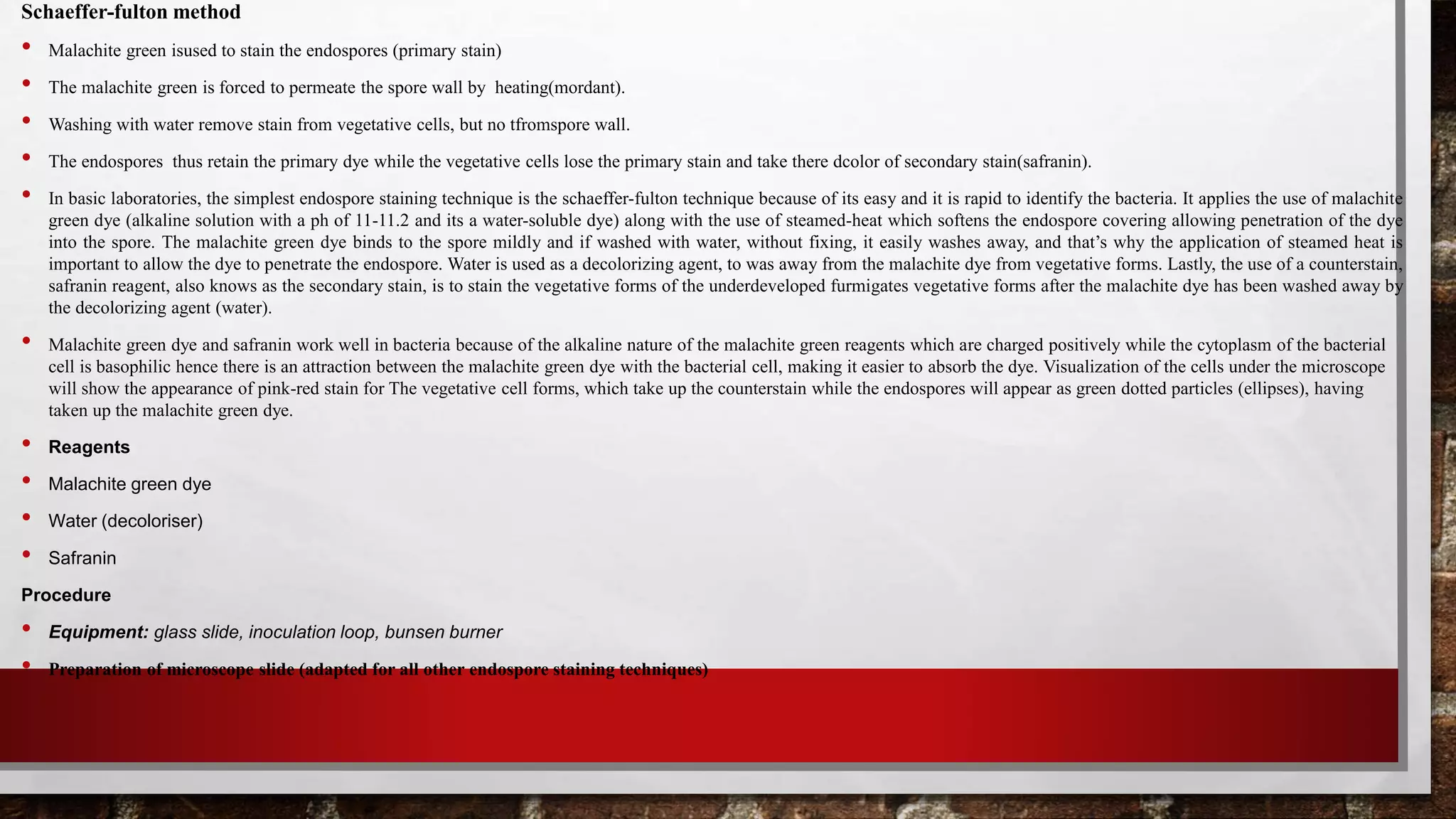 Schaeffer-fulton method
• Malachite green isused to stain the endospores (primary stain)
• The malachite green is forced to permeate the spore wall by heating(mordant).
• Washing with water remove stain from vegetative cells, but no tfromspore wall.
• The endospores thus retain the primary dye while the vegetative cells lose the primary stain and take there dcolor of secondary stain(safranin).
• In basic laboratories, the simplest endospore staining technique is the schaeffer-fulton technique because of its easy and it is rapid to identify the bacteria. It applies the use of malachite
green dye (alkaline solution with a ph of 11-11.2 and its a water-soluble dye) along with the use of steamed-heat which softens the endospore covering allowing penetration of the dye
into the spore. The malachite green dye binds to the spore mildly and if washed with water, without fixing, it easily washes away, and that’s why the application of steamed heat is
important to allow the dye to penetrate the endospore. Water is used as a decolorizing agent, to was away from the malachite dye from vegetative forms. Lastly, the use of a counterstain,
safranin reagent, also knows as the secondary stain, is to stain the vegetative forms of the underdeveloped furmigates vegetative forms after the malachite dye has been washed away by
the decolorizing agent (water).
• Malachite green dye and safranin work well in bacteria because of the alkaline nature of the malachite green reagents which are charged positively while the cytoplasm of the bacterial
cell is basophilic hence there is an attraction between the malachite green dye with the bacterial cell, making it easier to absorb the dye. Visualization of the cells under the microscope
will show the appearance of pink-red stain for The vegetative cell forms, which take up the counterstain while the endospores will appear as green dotted particles (ellipses), having
taken up the malachite green dye.
• Reagents
• Malachite green dye
• Water (decoloriser)
• Safranin
Procedure
• Equipment: glass slide, inoculation loop, bunsen burner
• Preparation of microscope slide (adapted for all other endospore staining techniques)
 