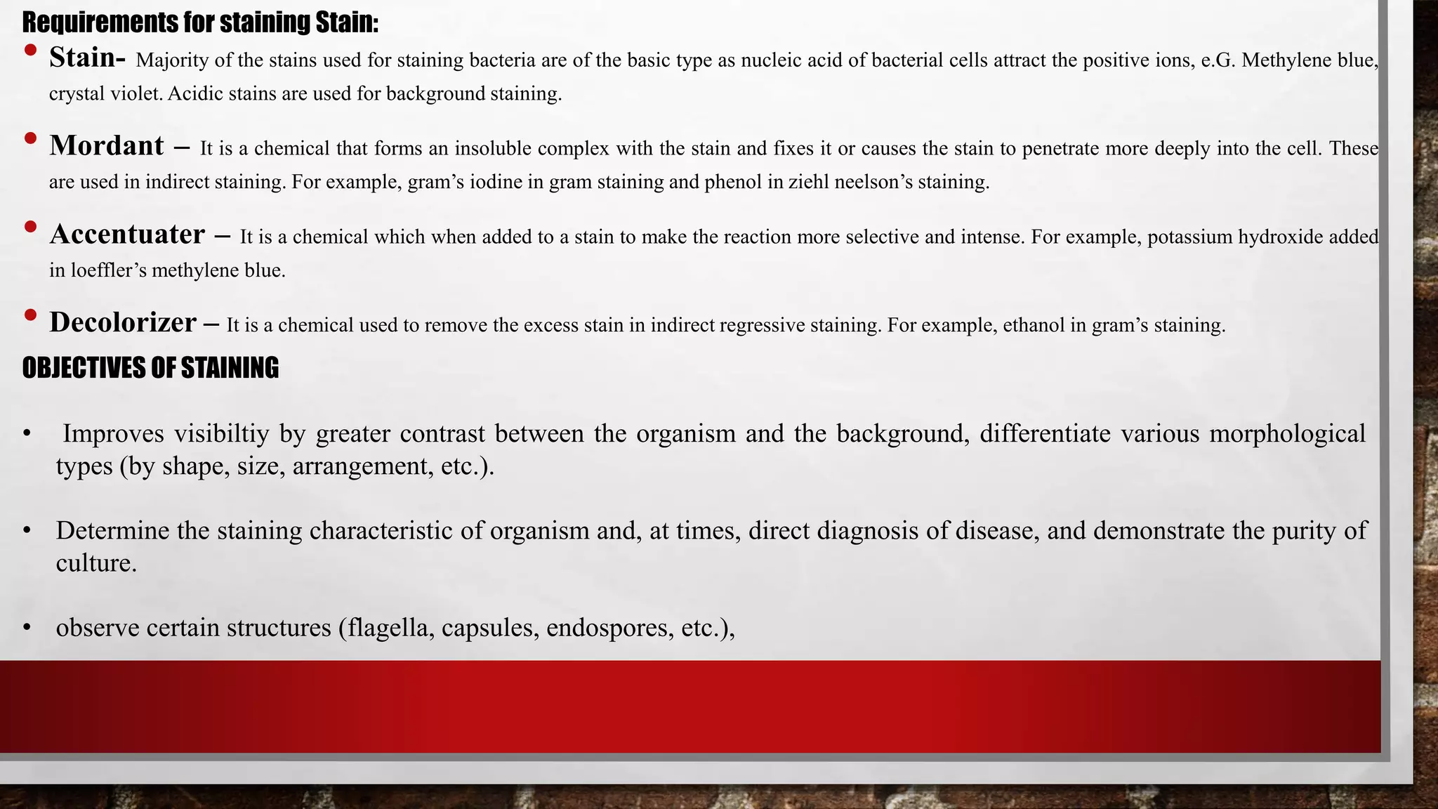• Stain- Majority of the stains used for staining bacteria are of the basic type as nucleic acid of bacterial cells attract the positive ions, e.G. Methylene blue,
crystal violet. Acidic stains are used for background staining.
• Mordant – It is a chemical that forms an insoluble complex with the stain and fixes it or causes the stain to penetrate more deeply into the cell. These
are used in indirect staining. For example, gram’s iodine in gram staining and phenol in ziehl neelson’s staining.
• Accentuater – It is a chemical which when added to a stain to make the reaction more selective and intense. For example, potassium hydroxide added
in loeffler’s methylene blue.
• Decolorizer – It is a chemical used to remove the excess stain in indirect regressive staining. For example, ethanol in gram’s staining.
Requirements for staining Stain:
OBJECTIVES OF STAINING
• Improves visibiltiy by greater contrast between the organism and the background, differentiate various morphological
types (by shape, size, arrangement, etc.).
• Determine the staining characteristic of organism and, at times, direct diagnosis of disease, and demonstrate the purity of
culture.
• observe certain structures (flagella, capsules, endospores, etc.),
 