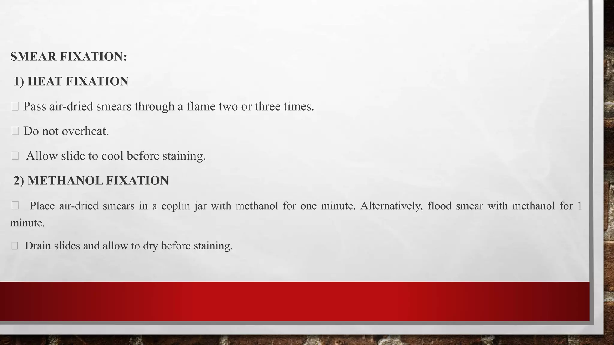 SMEAR FIXATION:
1) HEAT FIXATION
Pass air-dried smears through a flame two or three times.
Do not overheat.
Allow slide to cool before staining.
2) METHANOL FIXATION
Place air-dried smears in a coplin jar with methanol for one minute. Alternatively, flood smear with methanol for 1
minute.
Drain slides and allow to dry before staining.
 