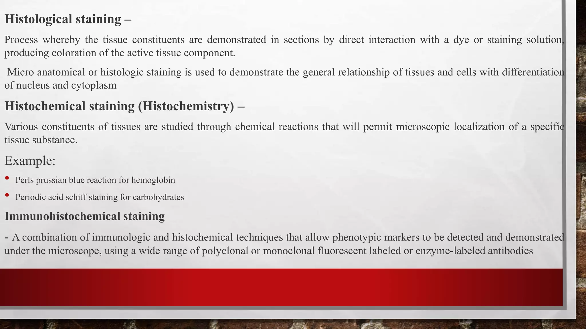 Histological staining –
Process whereby the tissue constituents are demonstrated in sections by direct interaction with a dye or staining solution,
producing coloration of the active tissue component.
Micro anatomical or histologic staining is used to demonstrate the general relationship of tissues and cells with differentiation
of nucleus and cytoplasm
Histochemical staining (Histochemistry) –
Various constituents of tissues are studied through chemical reactions that will permit microscopic localization of a specific
tissue substance.
Example:
• Perls prussian blue reaction for hemoglobin
• Periodic acid schiff staining for carbohydrates
Immunohistochemical staining
- A combination of immunologic and histochemical techniques that allow phenotypic markers to be detected and demonstrated
under the microscope, using a wide range of polyclonal or monoclonal fluorescent labeled or enzyme-labeled antibodies
 