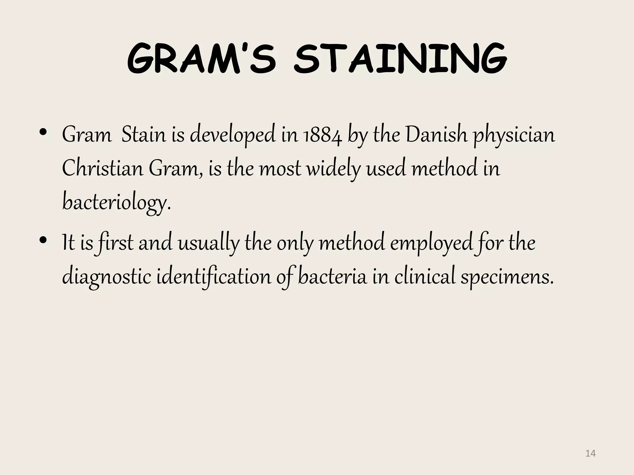 GRAM’S STAINING
• Gram Stain is developed in 1884 by the Danish physician
Christian Gram, is the most widely used method in
bacteriology.
• It is first and usually the only method employed for the
diagnostic identification of bacteria in clinical specimens.
14
 