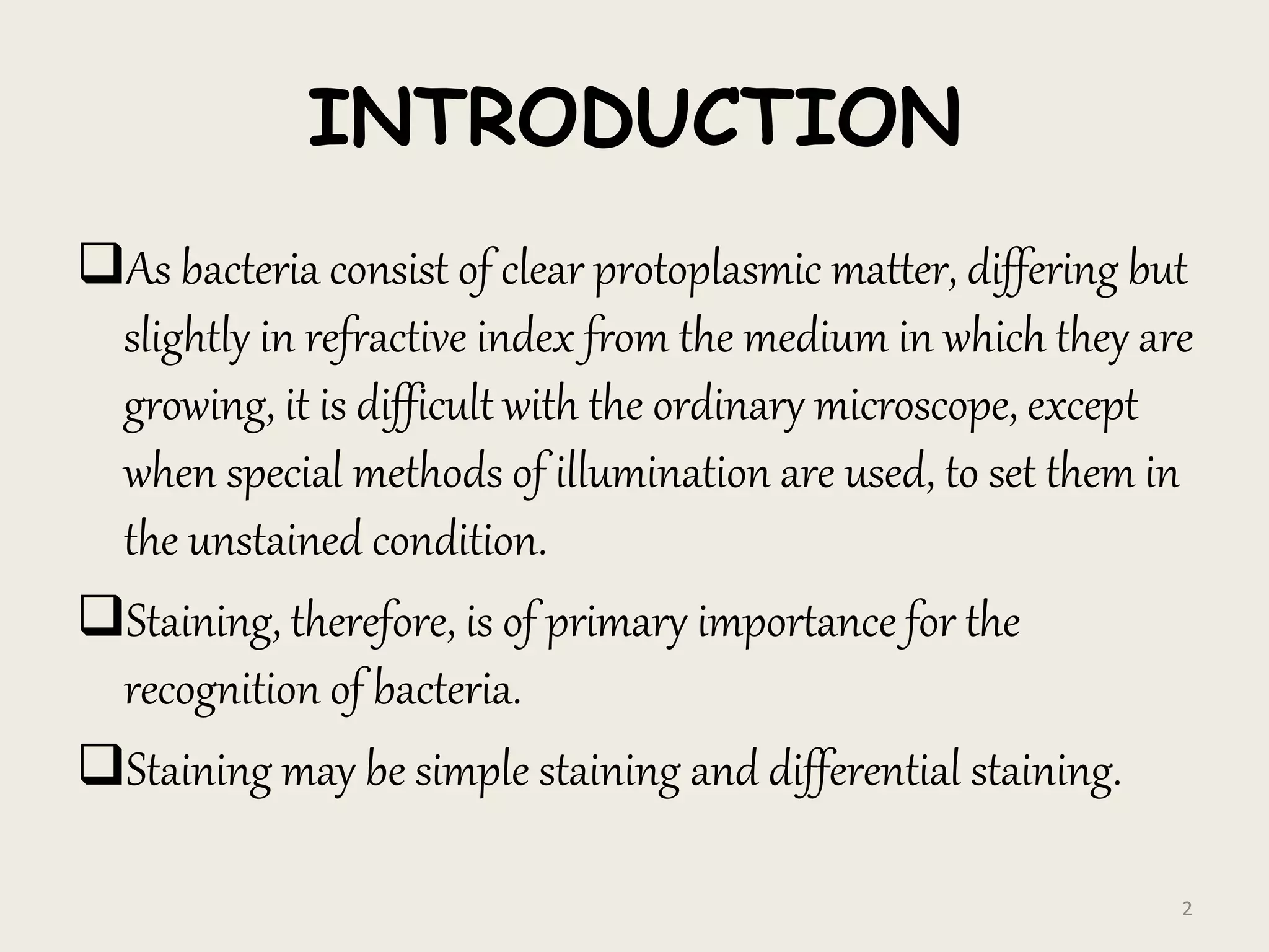 INTRODUCTION
As bacteria consist of clear protoplasmic matter, differing but
slightly in refractive index from the medium in which they are
growing, it is difficult with the ordinary microscope, except
when special methods of illumination are used, to set them in
the unstained condition.
Staining, therefore, is of primary importance for the
recognition of bacteria.
Staining may be simple staining and differential staining.
2
 