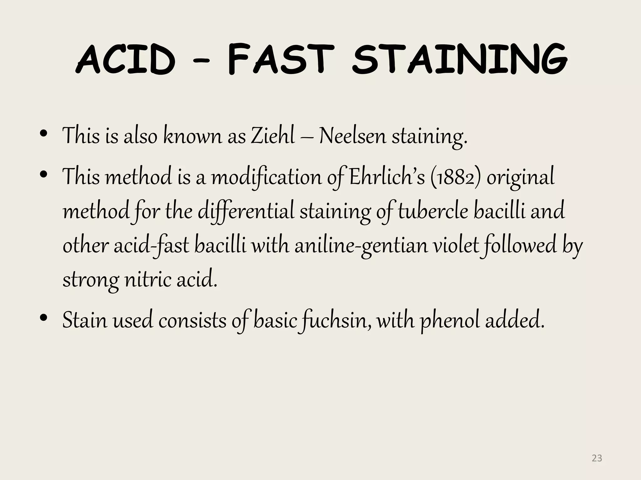 ACID – FAST STAINING
• This is also known as Ziehl – Neelsen staining.
• This method is a modification of Ehrlich’s (1882) original
method for the differential staining of tubercle bacilli and
other acid-fast bacilli with aniline-gentian violet followed by
strong nitric acid.
• Stain used consists of basic fuchsin, with phenol added.
23
 