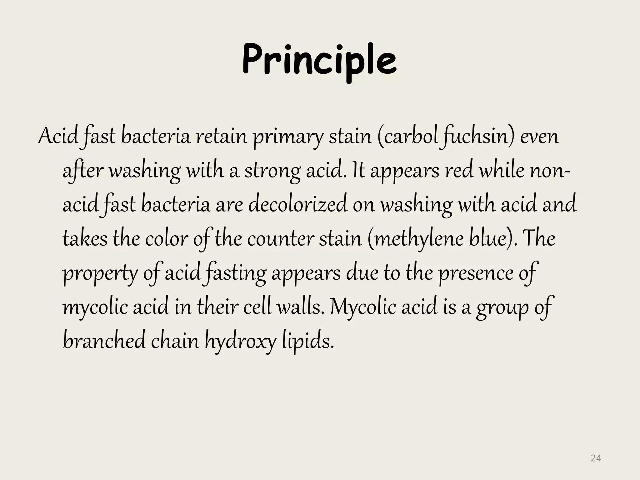 Principle
Acid fast bacteria retain primary stain (carbol fuchsin) even
after washing with a strong acid. It appears red while non-
acid fast bacteria are decolorized on washing with acid and
takes the color of the counter stain (methylene blue). The
property of acid fasting appears due to the presence of
mycolic acid in their cell walls. Mycolic acid is a group of
branched chain hydroxy lipids.
24
 