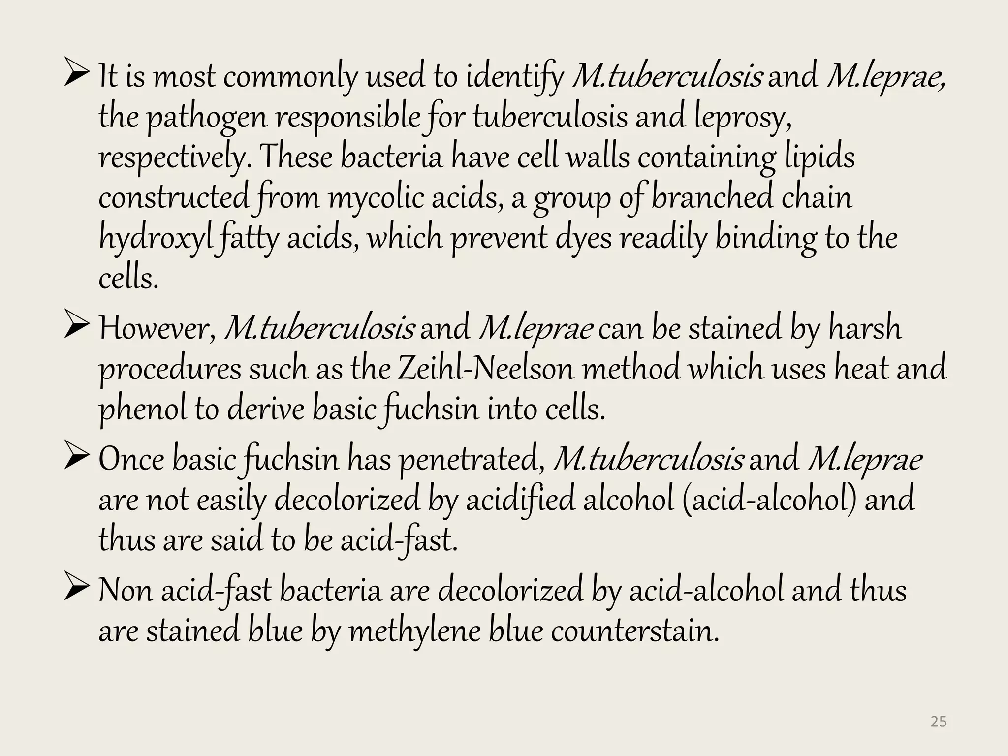 It is most commonly used to identify M.tuberculosis and M.leprae,
the pathogen responsible for tuberculosis and leprosy,
respectively. These bacteria have cell walls containing lipids
constructed from mycolic acids, a group of branched chain
hydroxyl fatty acids, which prevent dyes readily binding to the
cells.
However, M.tuberculosis and M.leprae can be stained by harsh
procedures such as the Zeihl-Neelson method which uses heat and
phenol to derive basic fuchsin into cells.
Once basic fuchsin has penetrated, M.tuberculosis and M.leprae
are not easily decolorized by acidified alcohol (acid-alcohol) and
thus are said to be acid-fast.
Non acid-fast bacteria are decolorized by acid-alcohol and thus
are stained blue by methylene blue counterstain.
25
 