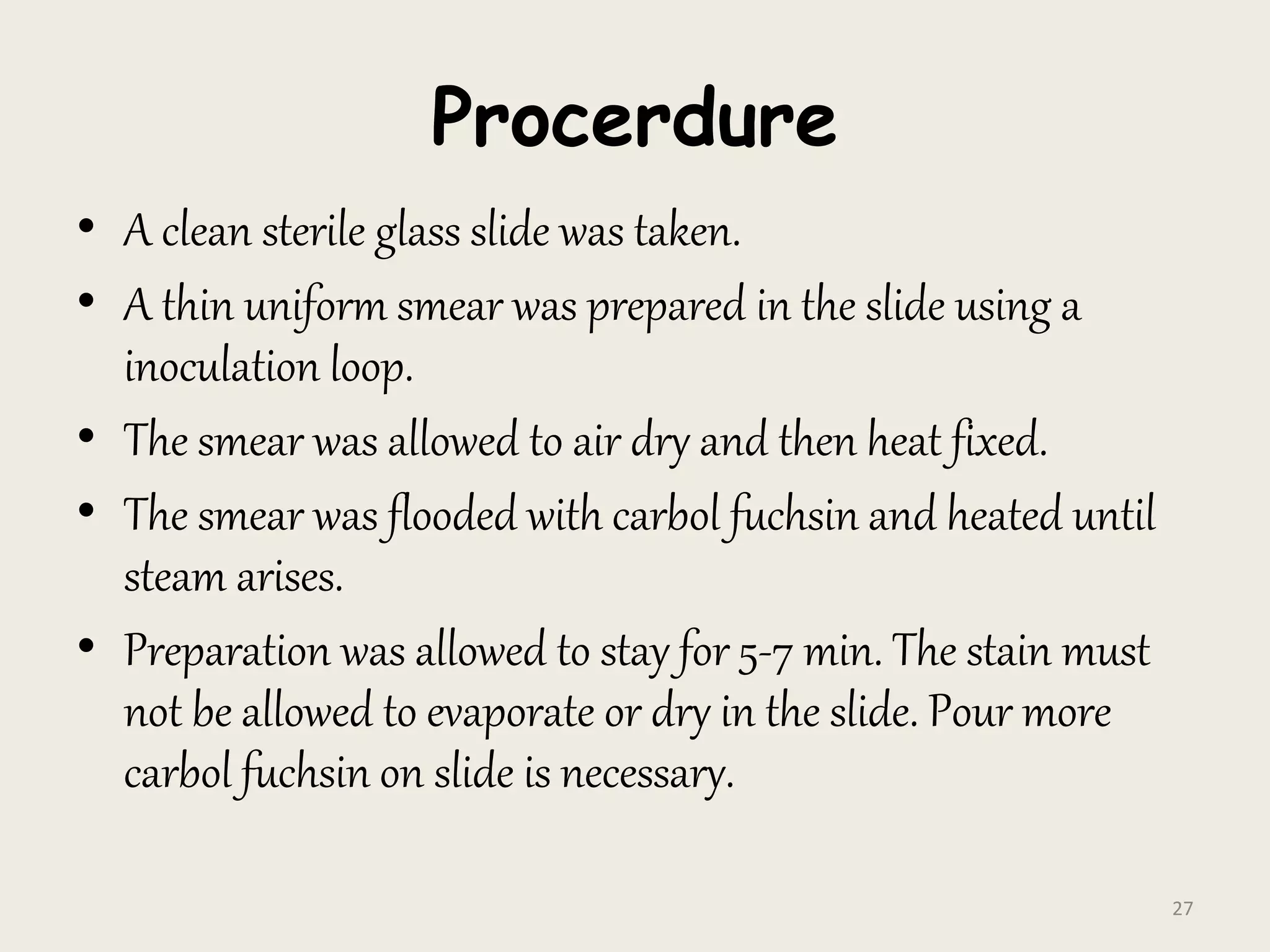 Procerdure
• A clean sterile glass slide was taken.
• A thin uniform smear was prepared in the slide using a
inoculation loop.
• The smear was allowed to air dry and then heat fixed.
• The smear was flooded with carbol fuchsin and heated until
steam arises.
• Preparation was allowed to stay for 5-7 min. The stain must
not be allowed to evaporate or dry in the slide. Pour more
carbol fuchsin on slide is necessary.
27
 
