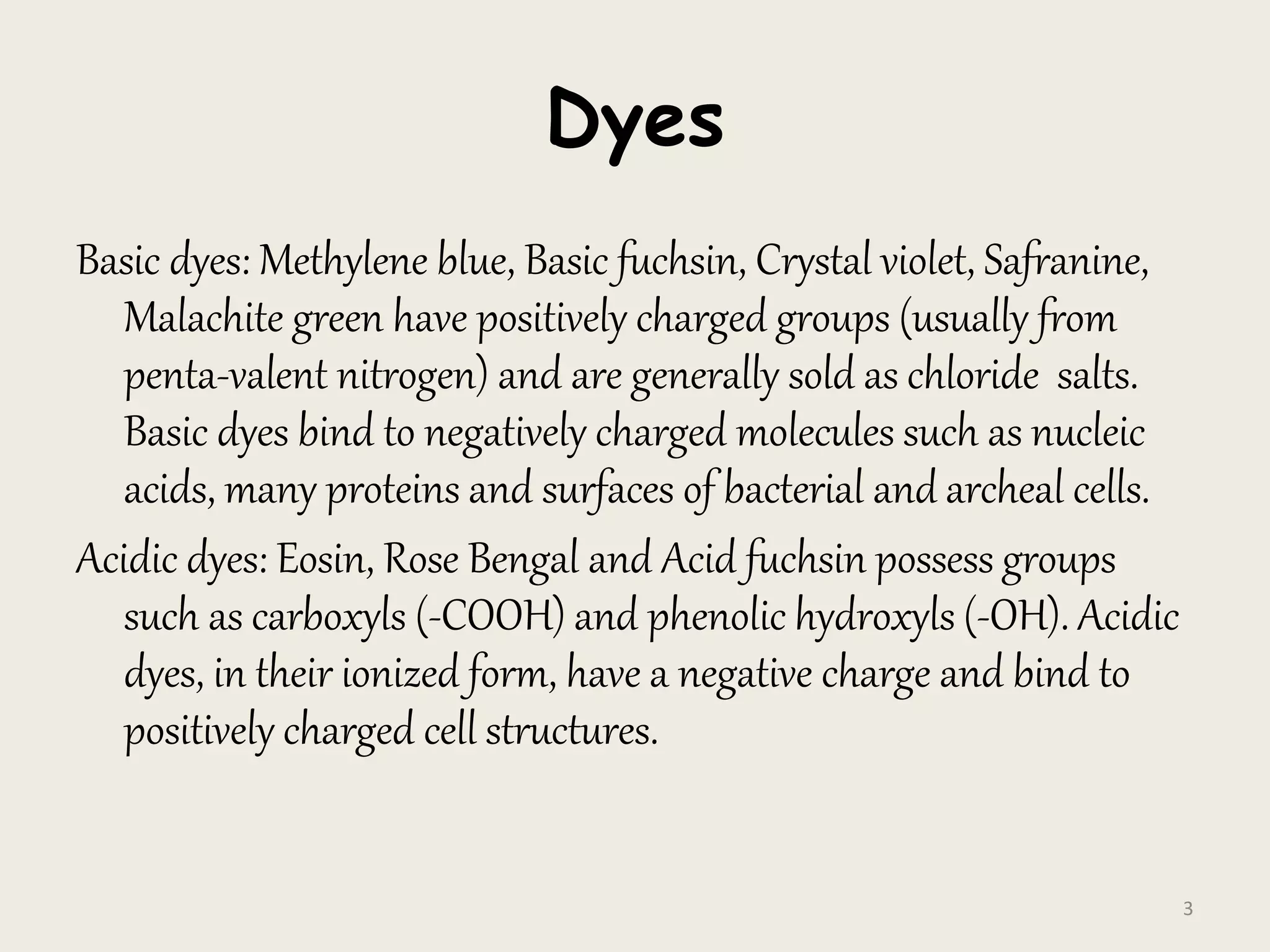 Dyes
Basic dyes: Methylene blue, Basic fuchsin, Crystal violet, Safranine,
Malachite green have positively charged groups (usually from
penta-valent nitrogen) and are generally sold as chloride salts.
Basic dyes bind to negatively charged molecules such as nucleic
acids, many proteins and surfaces of bacterial and archeal cells.
Acidic dyes: Eosin, Rose Bengal and Acid fuchsin possess groups
such as carboxyls (-COOH) and phenolic hydroxyls (-OH). Acidic
dyes, in their ionized form, have a negative charge and bind to
positively charged cell structures.
3
 