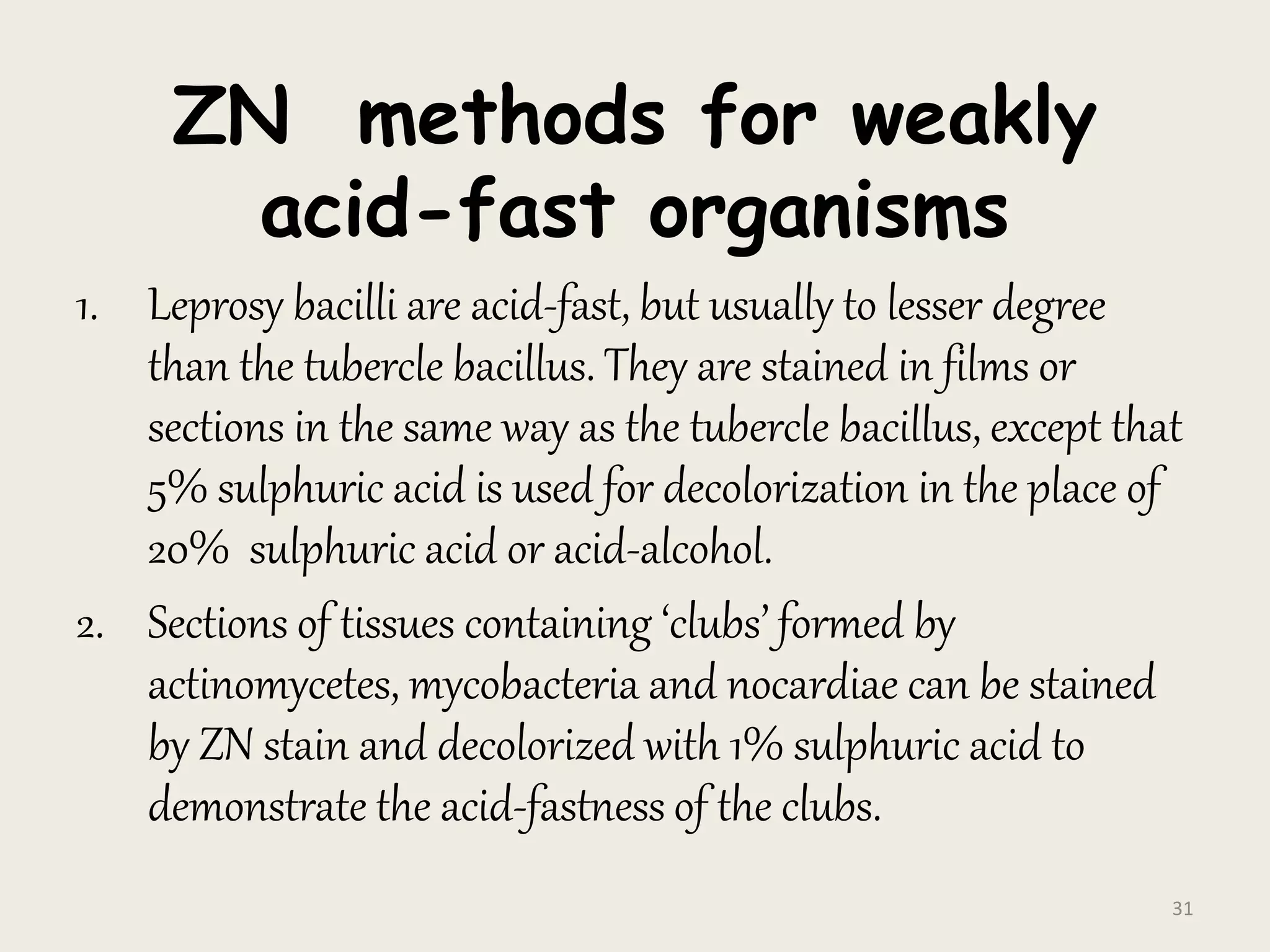 ZN methods for weakly
acid-fast organisms
1. Leprosy bacilli are acid-fast, but usually to lesser degree
than the tubercle bacillus. They are stained in films or
sections in the same way as the tubercle bacillus, except that
5% sulphuric acid is used for decolorization in the place of
20% sulphuric acid or acid-alcohol.
2. Sections of tissues containing ‘clubs’ formed by
actinomycetes, mycobacteria and nocardiae can be stained
by ZN stain and decolorized with 1% sulphuric acid to
demonstrate the acid-fastness of the clubs.
31
 
