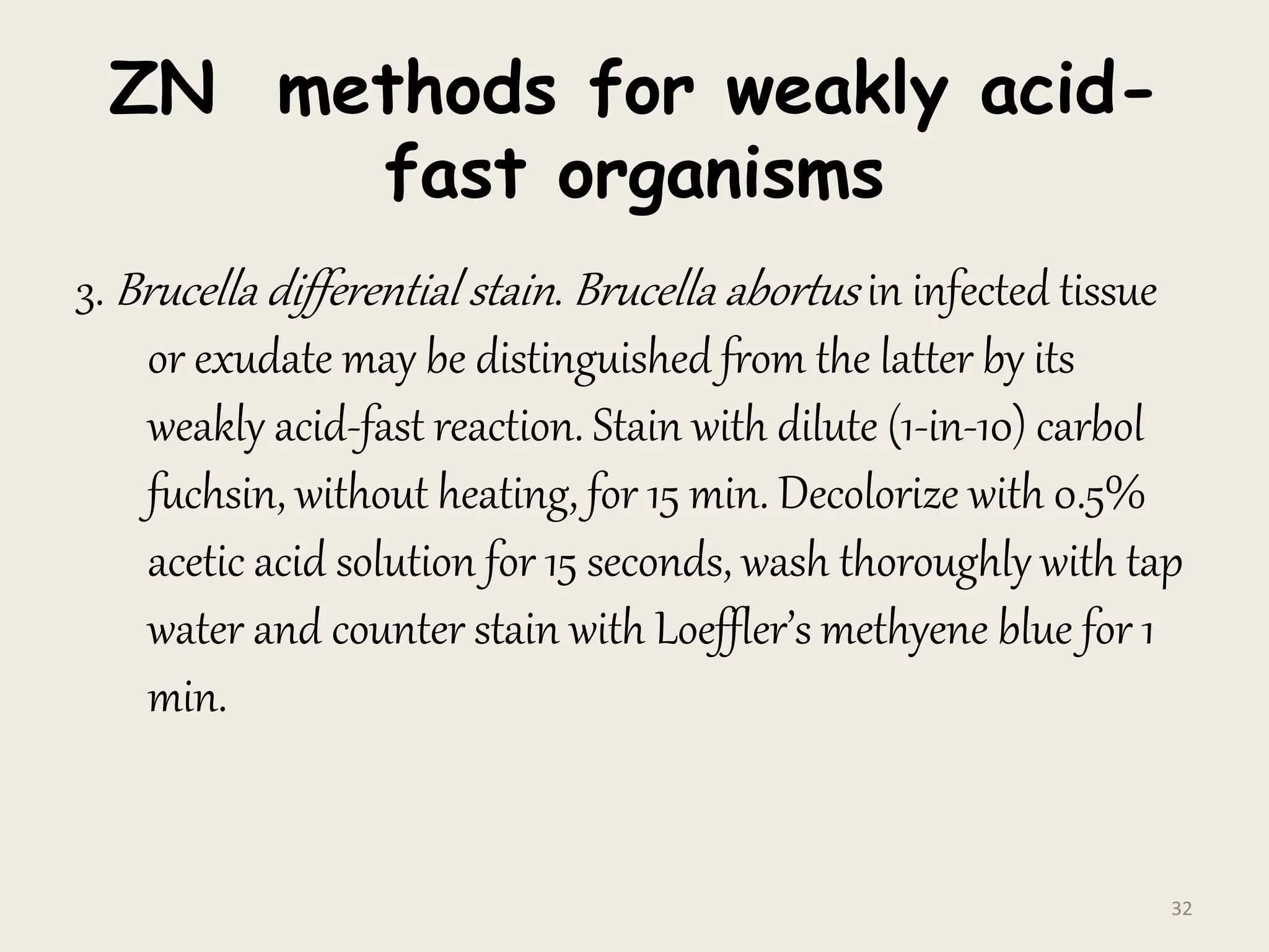 ZN methods for weakly acid-
fast organisms
3. Brucella differential stain. Brucella abortus in infected tissue
or exudate may be distinguished from the latter by its
weakly acid-fast reaction. Stain with dilute (1-in-10) carbol
fuchsin, without heating, for 15 min. Decolorize with 0.5%
acetic acid solution for 15 seconds, wash thoroughly with tap
water and counter stain with Loeffler’s methyene blue for 1
min.
32
 