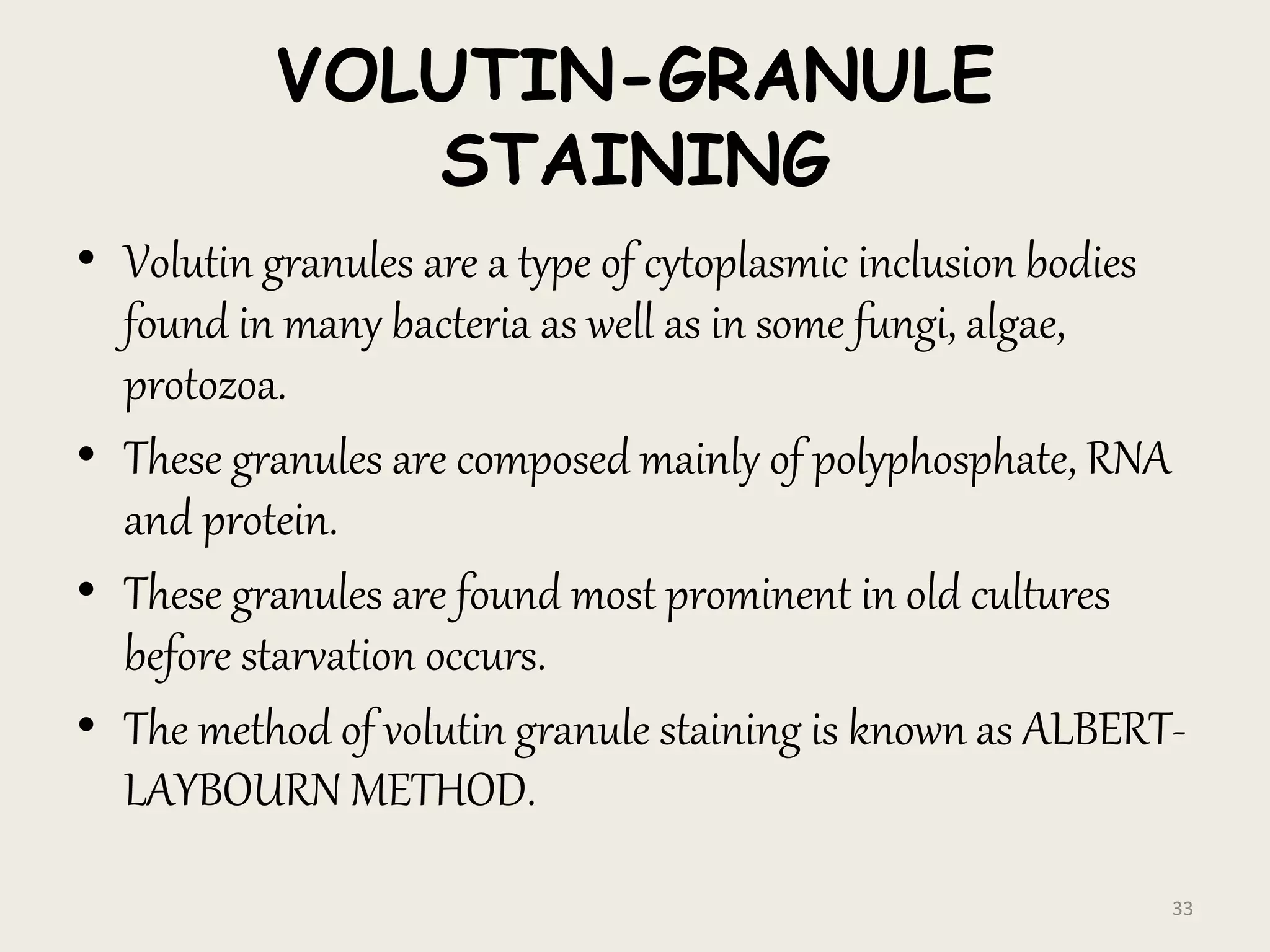 VOLUTIN-GRANULE
STAINING
• Volutin granules are a type of cytoplasmic inclusion bodies
found in many bacteria as well as in some fungi, algae,
protozoa.
• These granules are composed mainly of polyphosphate, RNA
and protein.
• These granules are found most prominent in old cultures
before starvation occurs.
• The method of volutin granule staining is known as ALBERT-
LAYBOURN METHOD.
33
 