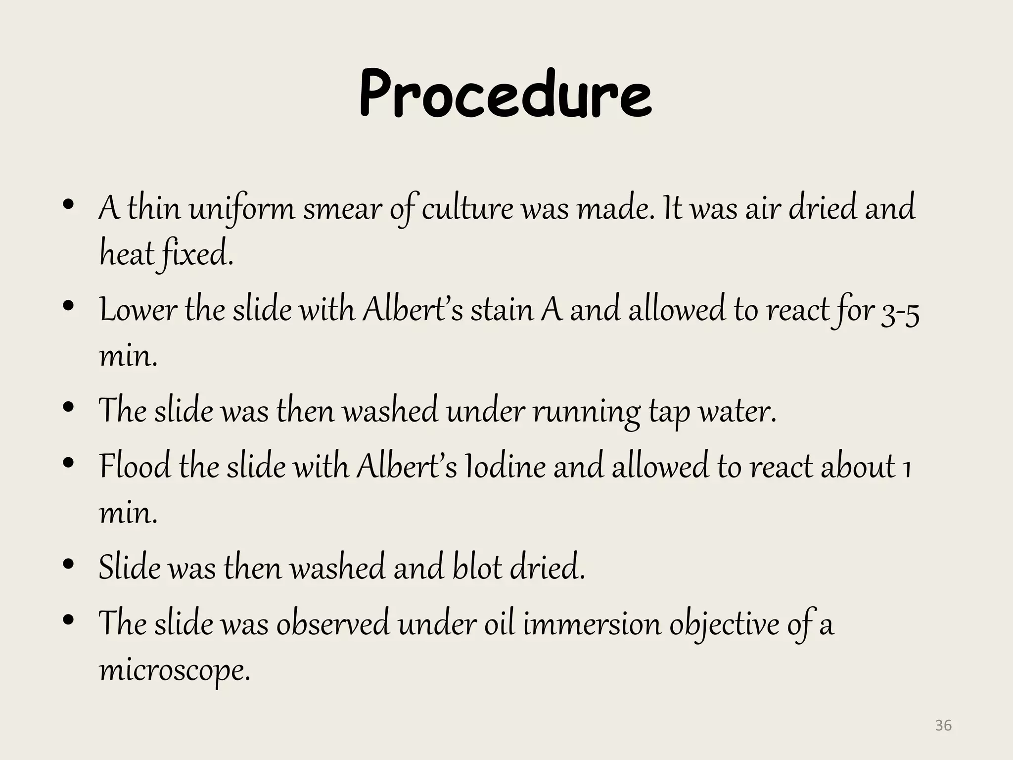 Procedure
• A thin uniform smear of culture was made. It was air dried and
heat fixed.
• Lower the slide with Albert’s stain A and allowed to react for 3-5
min.
• The slide was then washed under running tap water.
• Flood the slide with Albert’s Iodine and allowed to react about 1
min.
• Slide was then washed and blot dried.
• The slide was observed under oil immersion objective of a
microscope.
36
 