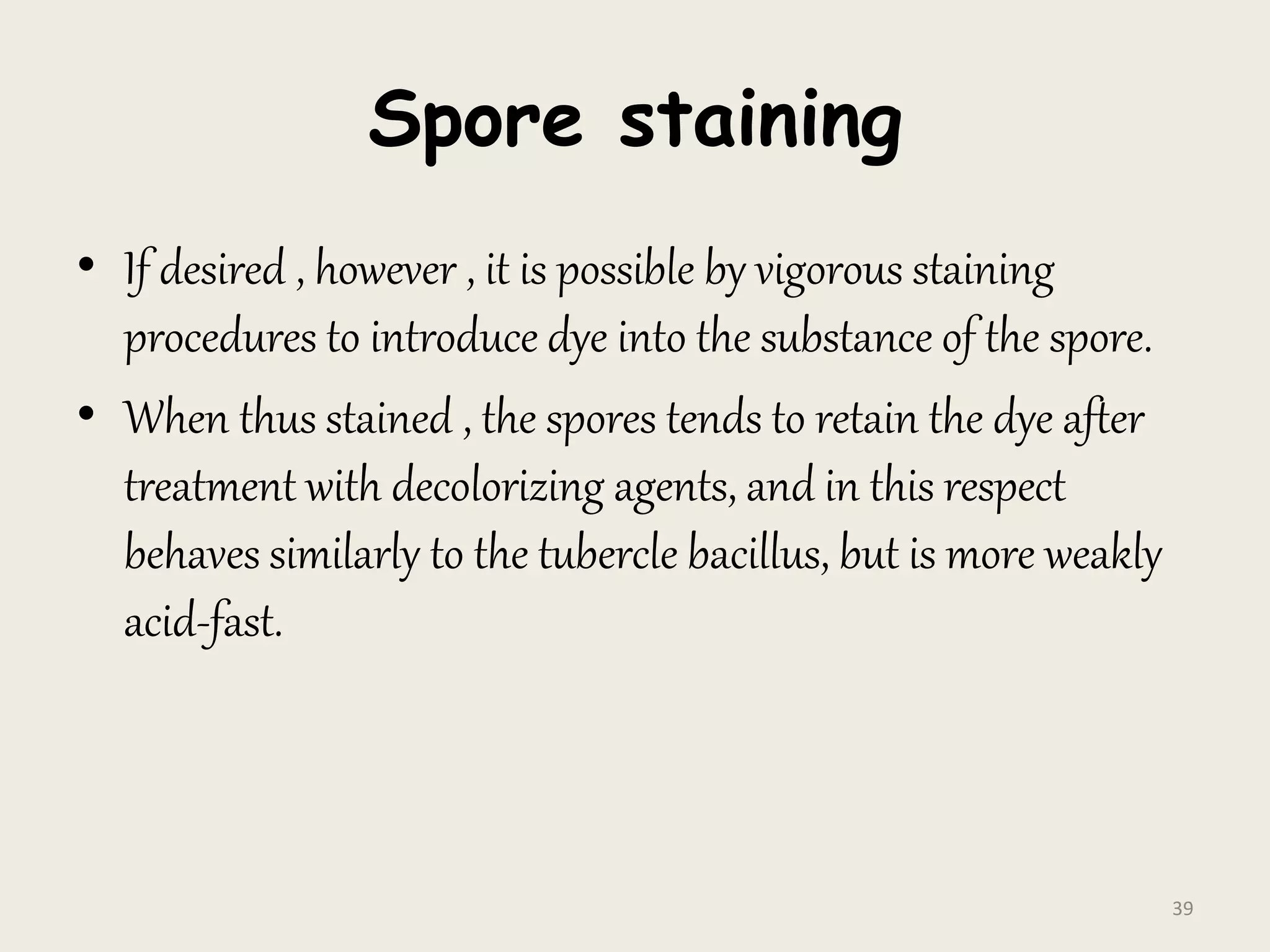 Spore staining
• If desired , however , it is possible by vigorous staining
procedures to introduce dye into the substance of the spore.
• When thus stained , the spores tends to retain the dye after
treatment with decolorizing agents, and in this respect
behaves similarly to the tubercle bacillus, but is more weakly
acid-fast.
39
 