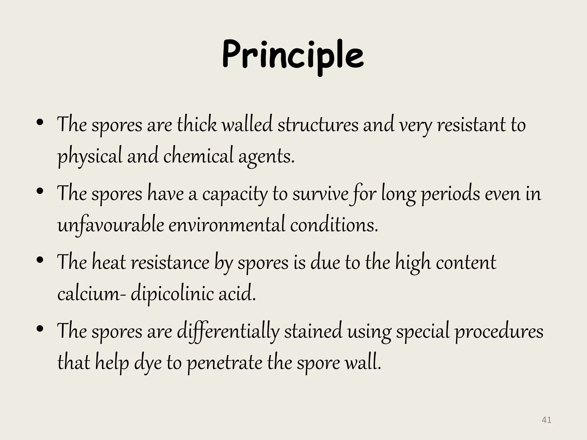 Principle
• The spores are thick walled structures and very resistant to
physical and chemical agents.
• The spores have a capacity to survive for long periods even in
unfavourable environmental conditions.
• The heat resistance by spores is due to the high content
calcium- dipicolinic acid.
• The spores are differentially stained using special procedures
that help dye to penetrate the spore wall.
41
 