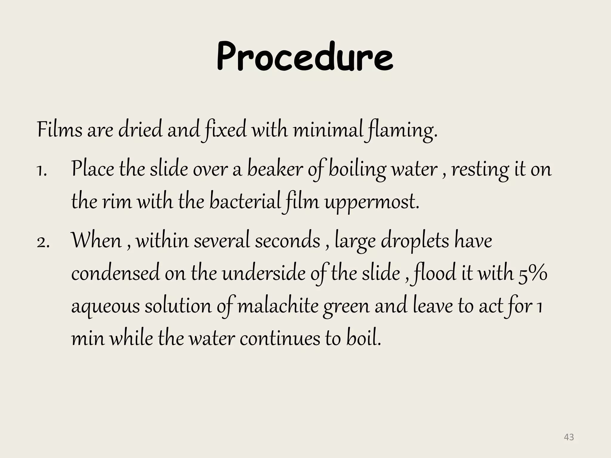 Procedure
Films are dried and fixed with minimal flaming.
1. Place the slide over a beaker of boiling water , resting it on
the rim with the bacterial film uppermost.
2. When , within several seconds , large droplets have
condensed on the underside of the slide , flood it with 5%
aqueous solution of malachite green and leave to act for 1
min while the water continues to boil.
43
 