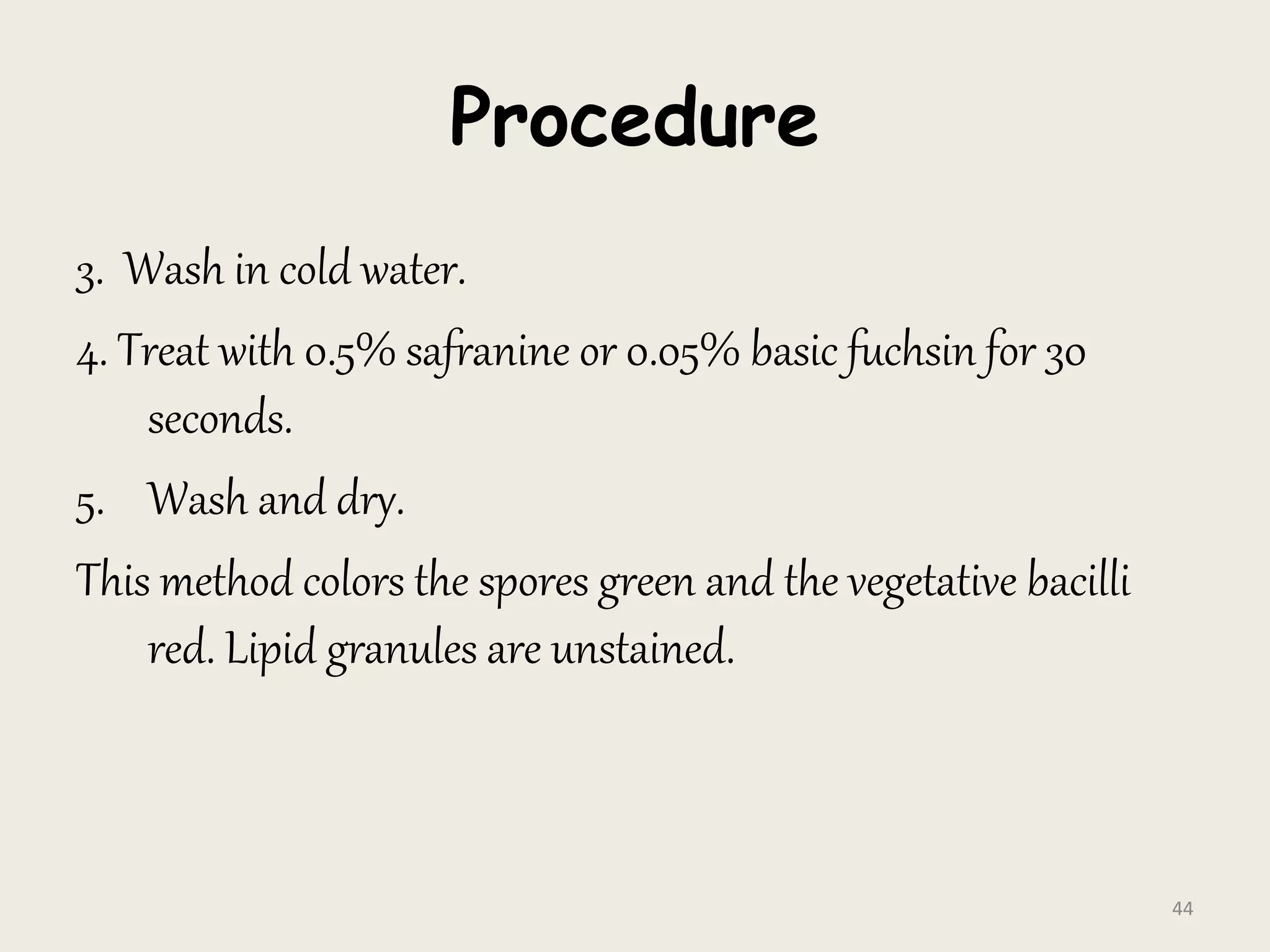 Procedure
3. Wash in cold water.
4. Treat with 0.5% safranine or 0.05% basic fuchsin for 30
seconds.
5. Wash and dry.
This method colors the spores green and the vegetative bacilli
red. Lipid granules are unstained.
44
 
