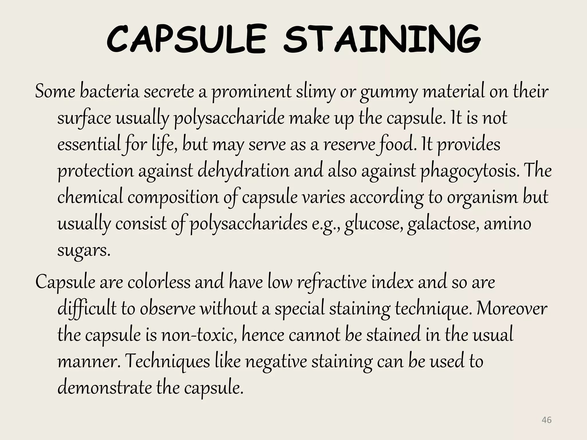 CAPSULE STAINING
Some bacteria secrete a prominent slimy or gummy material on their
surface usually polysaccharide make up the capsule. It is not
essential for life, but may serve as a reserve food. It provides
protection against dehydration and also against phagocytosis. The
chemical composition of capsule varies according to organism but
usually consist of polysaccharides e.g., glucose, galactose, amino
sugars.
Capsule are colorless and have low refractive index and so are
difficult to observe without a special staining technique. Moreover
the capsule is non-toxic, hence cannot be stained in the usual
manner. Techniques like negative staining can be used to
demonstrate the capsule.
46
 