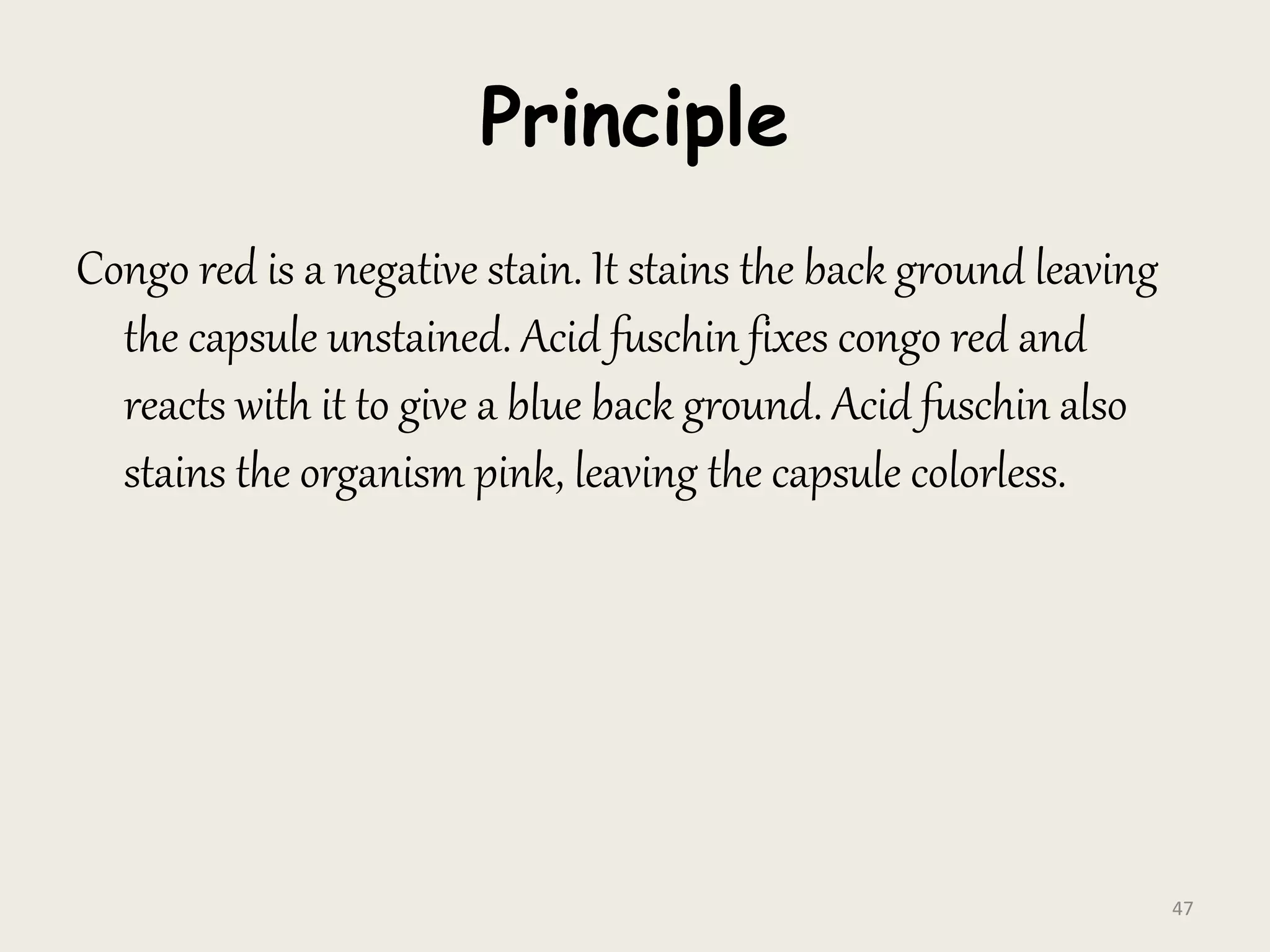Principle
Congo red is a negative stain. It stains the back ground leaving
the capsule unstained. Acid fuschin fixes congo red and
reacts with it to give a blue back ground. Acid fuschin also
stains the organism pink, leaving the capsule colorless.
47
 