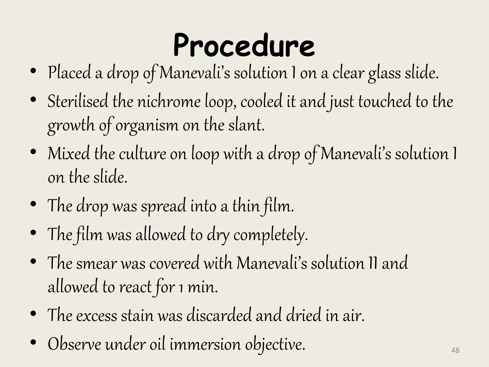 Procedure
• Placed a drop of Manevali’s solution I on a clear glass slide.
• Sterilised the nichrome loop, cooled it and just touched to the
growth of organism on the slant.
• Mixed the culture on loop with a drop of Manevali’s solution I
on the slide.
• The drop was spread into a thin film.
• The film was allowed to dry completely.
• The smear was covered with Manevali’s solution II and
allowed to react for 1 min.
• The excess stain was discarded and dried in air.
• Observe under oil immersion objective. 48
 