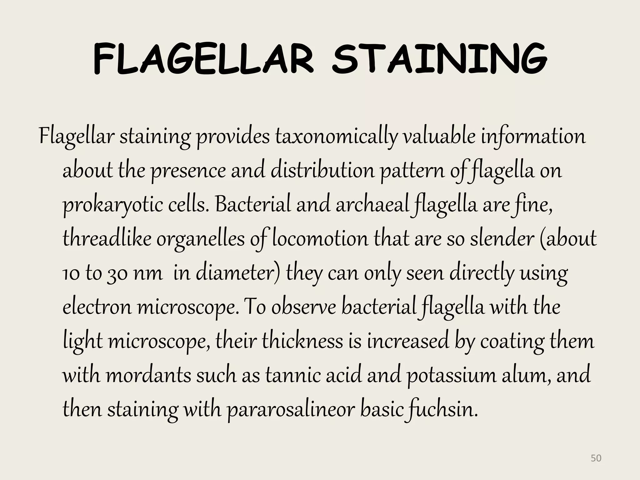 FLAGELLAR STAINING
Flagellar staining provides taxonomically valuable information
about the presence and distribution pattern of flagella on
prokaryotic cells. Bacterial and archaeal flagella are fine,
threadlike organelles of locomotion that are so slender (about
10 to 30 nm in diameter) they can only seen directly using
electron microscope. To observe bacterial flagella with the
light microscope, their thickness is increased by coating them
with mordants such as tannic acid and potassium alum, and
then staining with pararosalineor basic fuchsin.
50
 