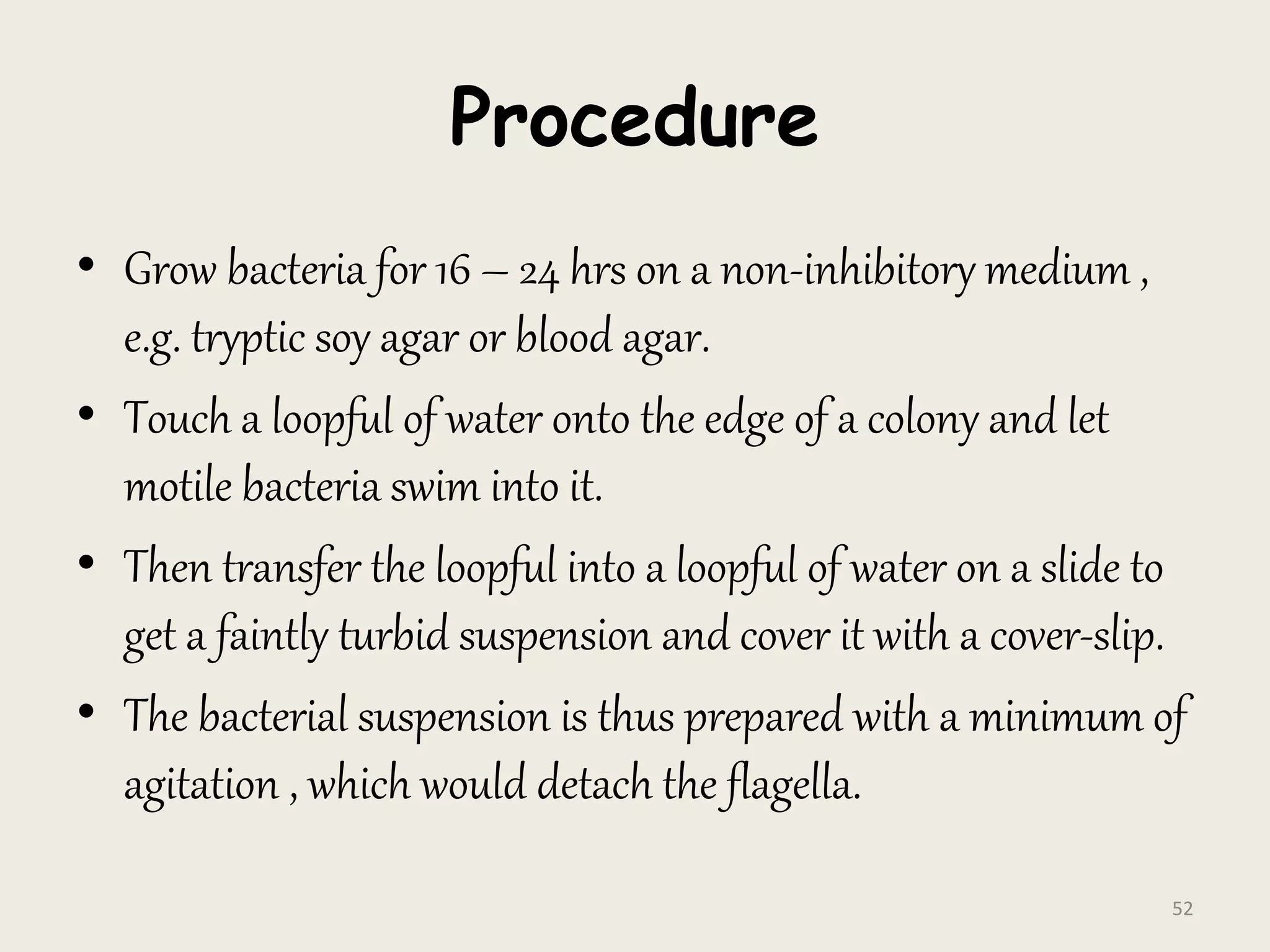 Procedure
• Grow bacteria for 16 – 24 hrs on a non-inhibitory medium ,
e.g. tryptic soy agar or blood agar.
• Touch a loopful of water onto the edge of a colony and let
motile bacteria swim into it.
• Then transfer the loopful into a loopful of water on a slide to
get a faintly turbid suspension and cover it with a cover-slip.
• The bacterial suspension is thus prepared with a minimum of
agitation , which would detach the flagella.
52
 
