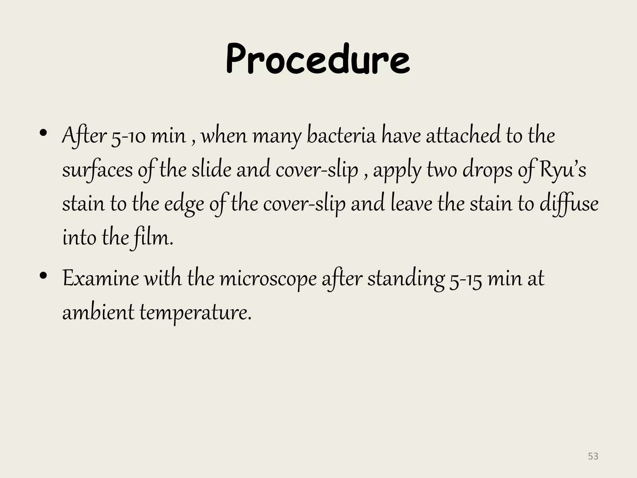 Procedure
• After 5-10 min , when many bacteria have attached to the
surfaces of the slide and cover-slip , apply two drops of Ryu’s
stain to the edge of the cover-slip and leave the stain to diffuse
into the film.
• Examine with the microscope after standing 5-15 min at
ambient temperature.
53
 