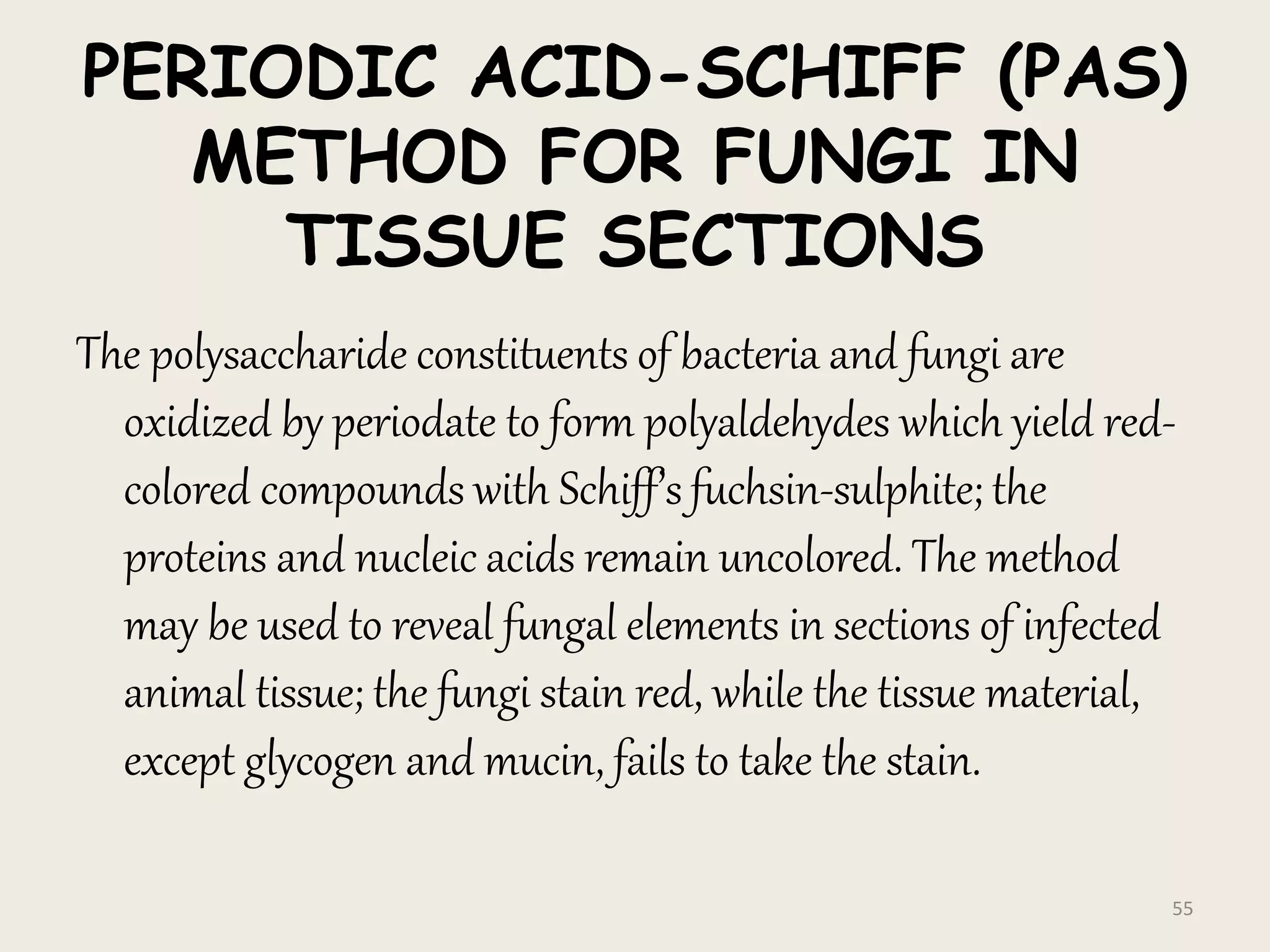PERIODIC ACID-SCHIFF (PAS)
METHOD FOR FUNGI IN
TISSUE SECTIONS
The polysaccharide constituents of bacteria and fungi are
oxidized by periodate to form polyaldehydes which yield red-
colored compounds with Schiff’s fuchsin-sulphite; the
proteins and nucleic acids remain uncolored. The method
may be used to reveal fungal elements in sections of infected
animal tissue; the fungi stain red, while the tissue material,
except glycogen and mucin, fails to take the stain.
55
 