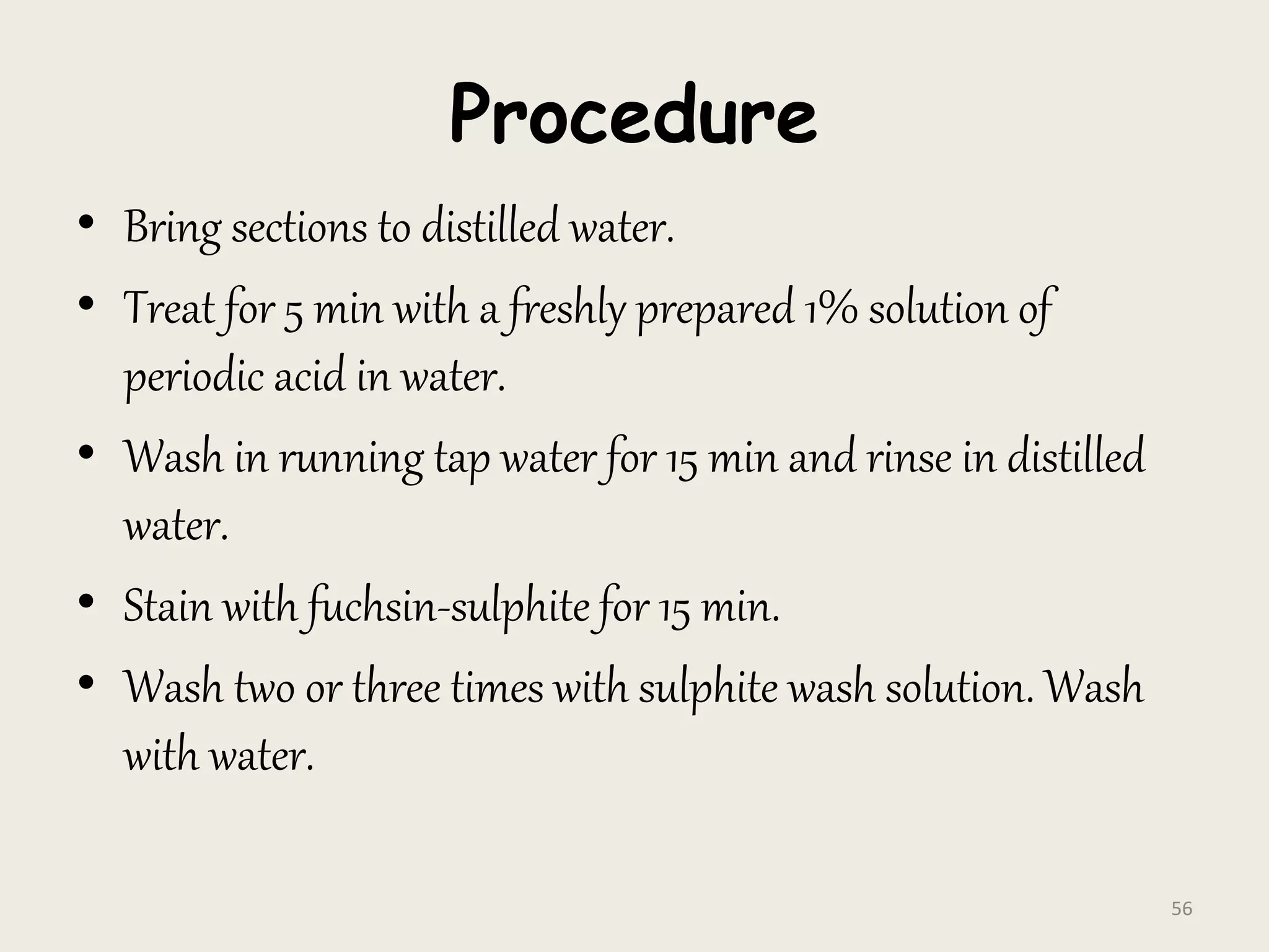 Procedure
• Bring sections to distilled water.
• Treat for 5 min with a freshly prepared 1% solution of
periodic acid in water.
• Wash in running tap water for 15 min and rinse in distilled
water.
• Stain with fuchsin-sulphite for 15 min.
• Wash two or three times with sulphite wash solution. Wash
with water.
56
 