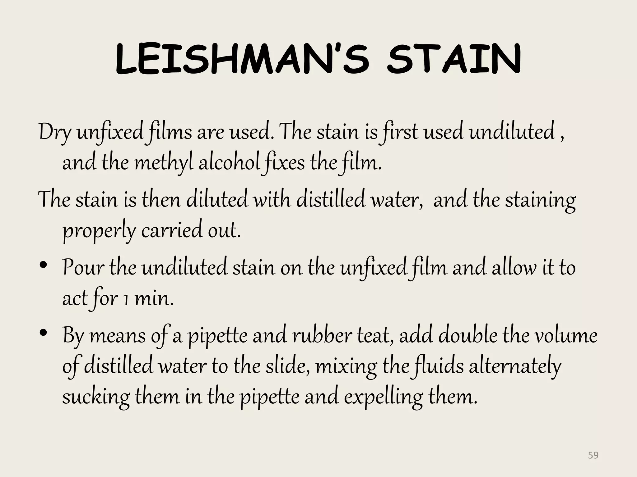 LEISHMAN’S STAIN
Dry unfixed films are used. The stain is first used undiluted ,
and the methyl alcohol fixes the film.
The stain is then diluted with distilled water, and the staining
properly carried out.
• Pour the undiluted stain on the unfixed film and allow it to
act for 1 min.
• By means of a pipette and rubber teat, add double the volume
of distilled water to the slide, mixing the fluids alternately
sucking them in the pipette and expelling them.
59
 