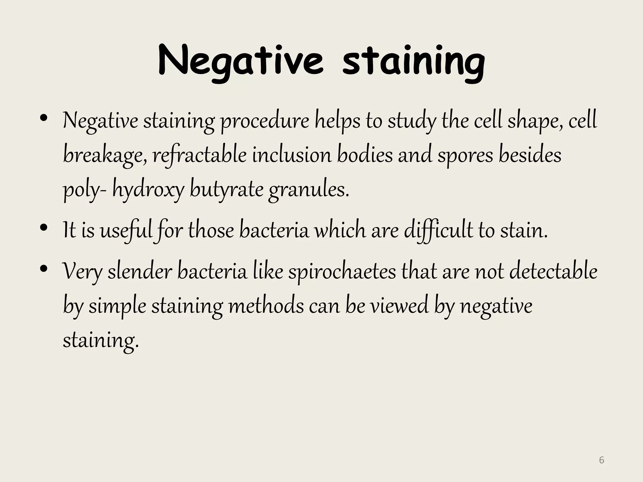 Negative staining
• Negative staining procedure helps to study the cell shape, cell
breakage, refractable inclusion bodies and spores besides
poly- hydroxy butyrate granules.
• It is useful for those bacteria which are difficult to stain.
• Very slender bacteria like spirochaetes that are not detectable
by simple staining methods can be viewed by negative
staining.
6
 