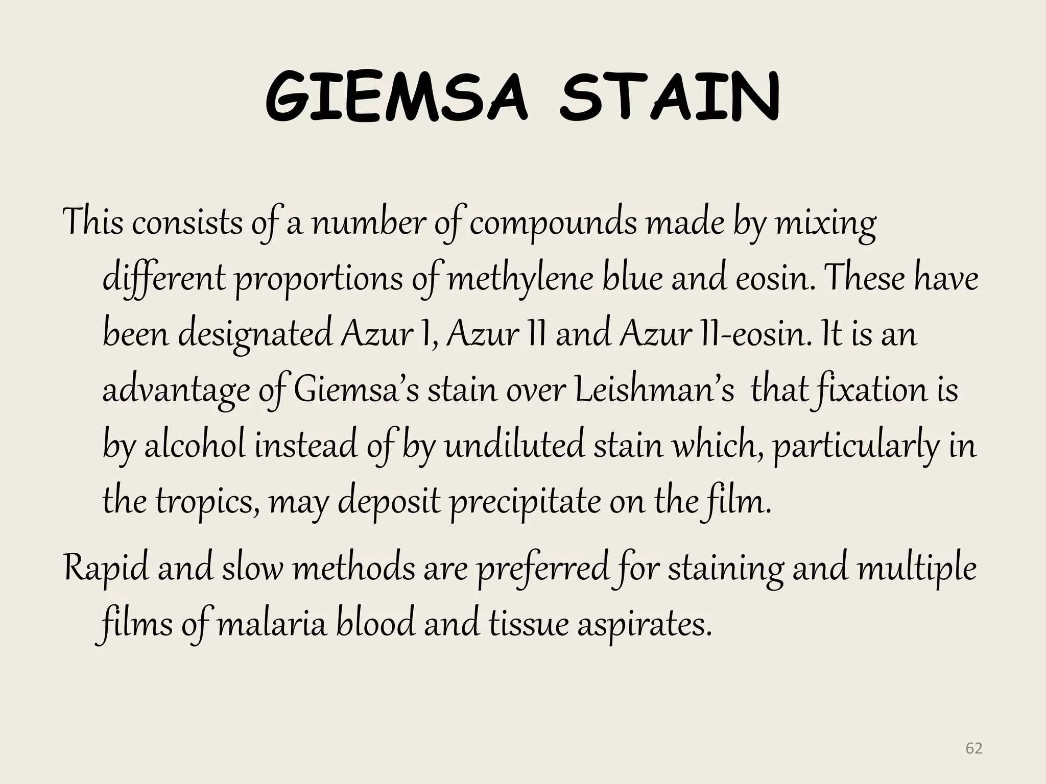 GIEMSA STAIN
This consists of a number of compounds made by mixing
different proportions of methylene blue and eosin. These have
been designated Azur I, Azur II and Azur II-eosin. It is an
advantage of Giemsa’s stain over Leishman’s that fixation is
by alcohol instead of by undiluted stain which, particularly in
the tropics, may deposit precipitate on the film.
Rapid and slow methods are preferred for staining and multiple
films of malaria blood and tissue aspirates.
62
 