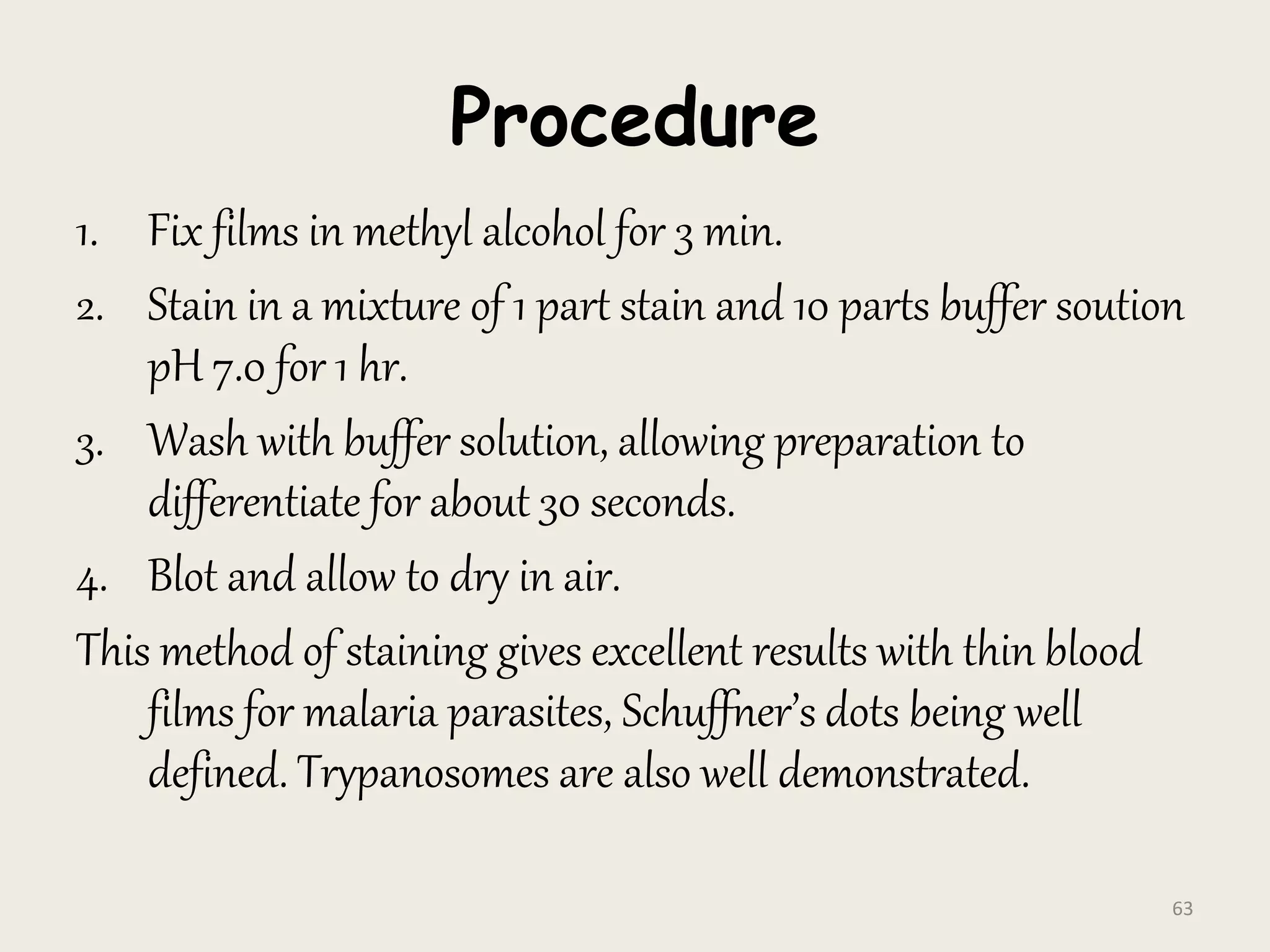 Procedure
1. Fix films in methyl alcohol for 3 min.
2. Stain in a mixture of 1 part stain and 10 parts buffer soution
pH 7.0 for 1 hr.
3. Wash with buffer solution, allowing preparation to
differentiate for about 30 seconds.
4. Blot and allow to dry in air.
This method of staining gives excellent results with thin blood
films for malaria parasites, Schuffner’s dots being well
defined. Trypanosomes are also well demonstrated.
63
 