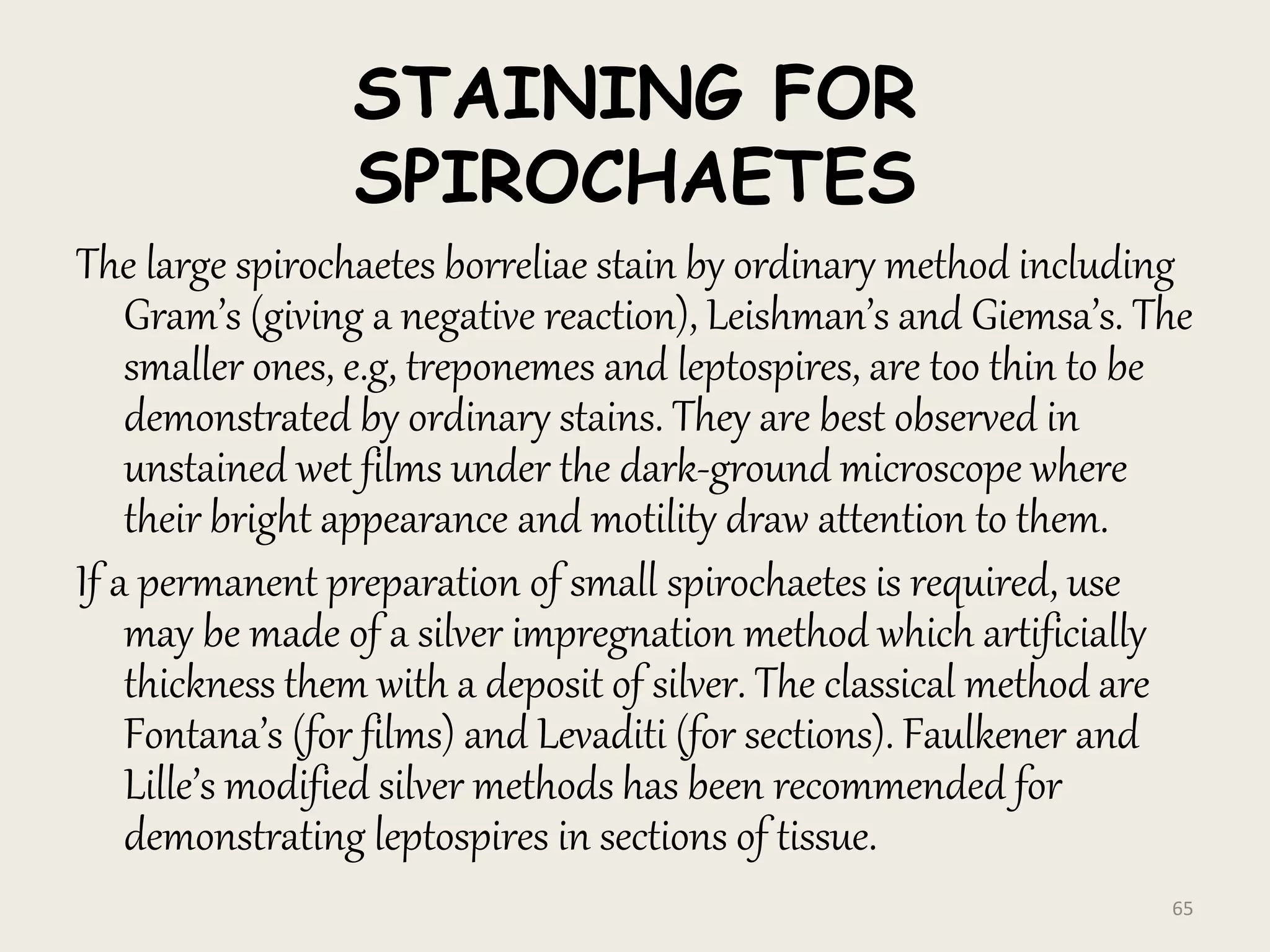 STAINING FOR
SPIROCHAETES
The large spirochaetes borreliae stain by ordinary method including
Gram’s (giving a negative reaction), Leishman’s and Giemsa’s. The
smaller ones, e.g, treponemes and leptospires, are too thin to be
demonstrated by ordinary stains. They are best observed in
unstained wet films under the dark-ground microscope where
their bright appearance and motility draw attention to them.
If a permanent preparation of small spirochaetes is required, use
may be made of a silver impregnation method which artificially
thickness them with a deposit of silver. The classical method are
Fontana’s (for films) and Levaditi (for sections). Faulkener and
Lille’s modified silver methods has been recommended for
demonstrating leptospires in sections of tissue.
65
 