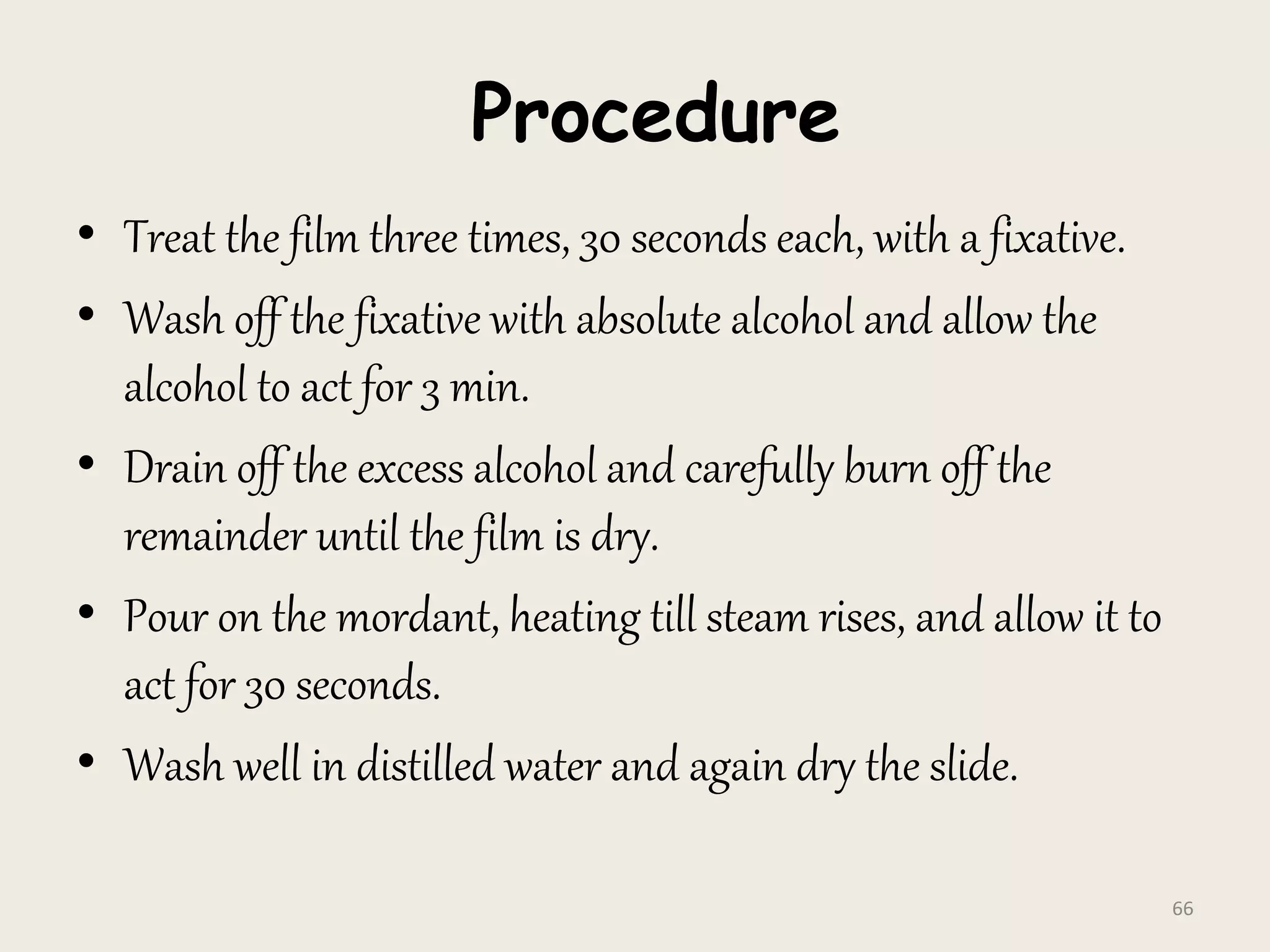 Procedure
• Treat the film three times, 30 seconds each, with a fixative.
• Wash off the fixative with absolute alcohol and allow the
alcohol to act for 3 min.
• Drain off the excess alcohol and carefully burn off the
remainder until the film is dry.
• Pour on the mordant, heating till steam rises, and allow it to
act for 30 seconds.
• Wash well in distilled water and again dry the slide.
66
 