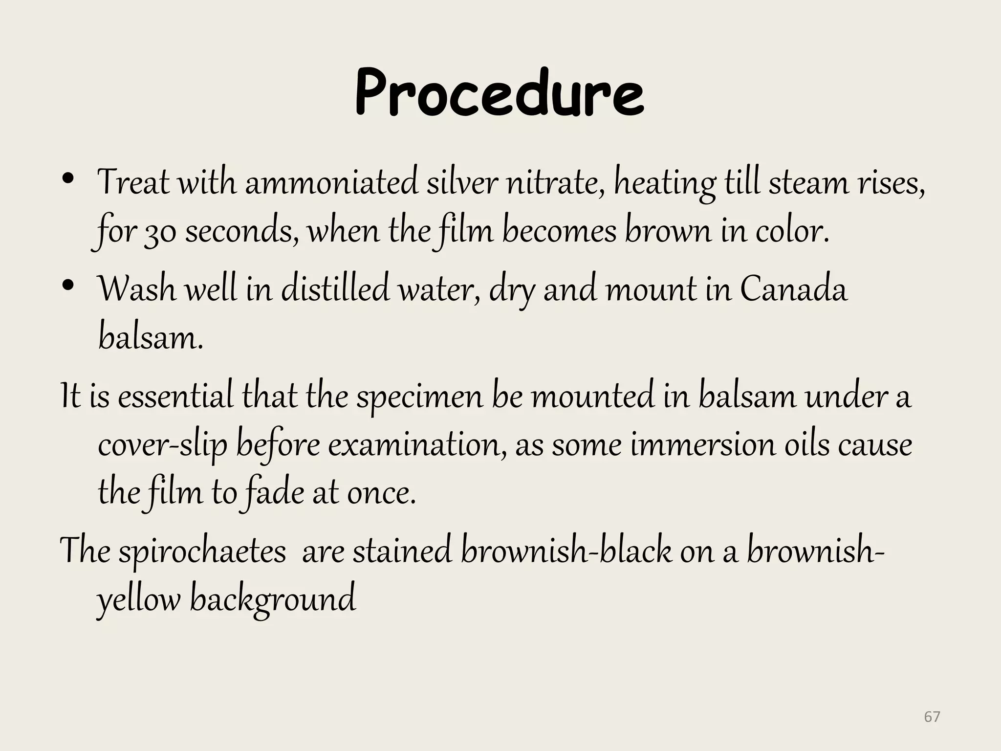 Procedure
• Treat with ammoniated silver nitrate, heating till steam rises,
for 30 seconds, when the film becomes brown in color.
• Wash well in distilled water, dry and mount in Canada
balsam.
It is essential that the specimen be mounted in balsam under a
cover-slip before examination, as some immersion oils cause
the film to fade at once.
The spirochaetes are stained brownish-black on a brownish-
yellow background
67
 