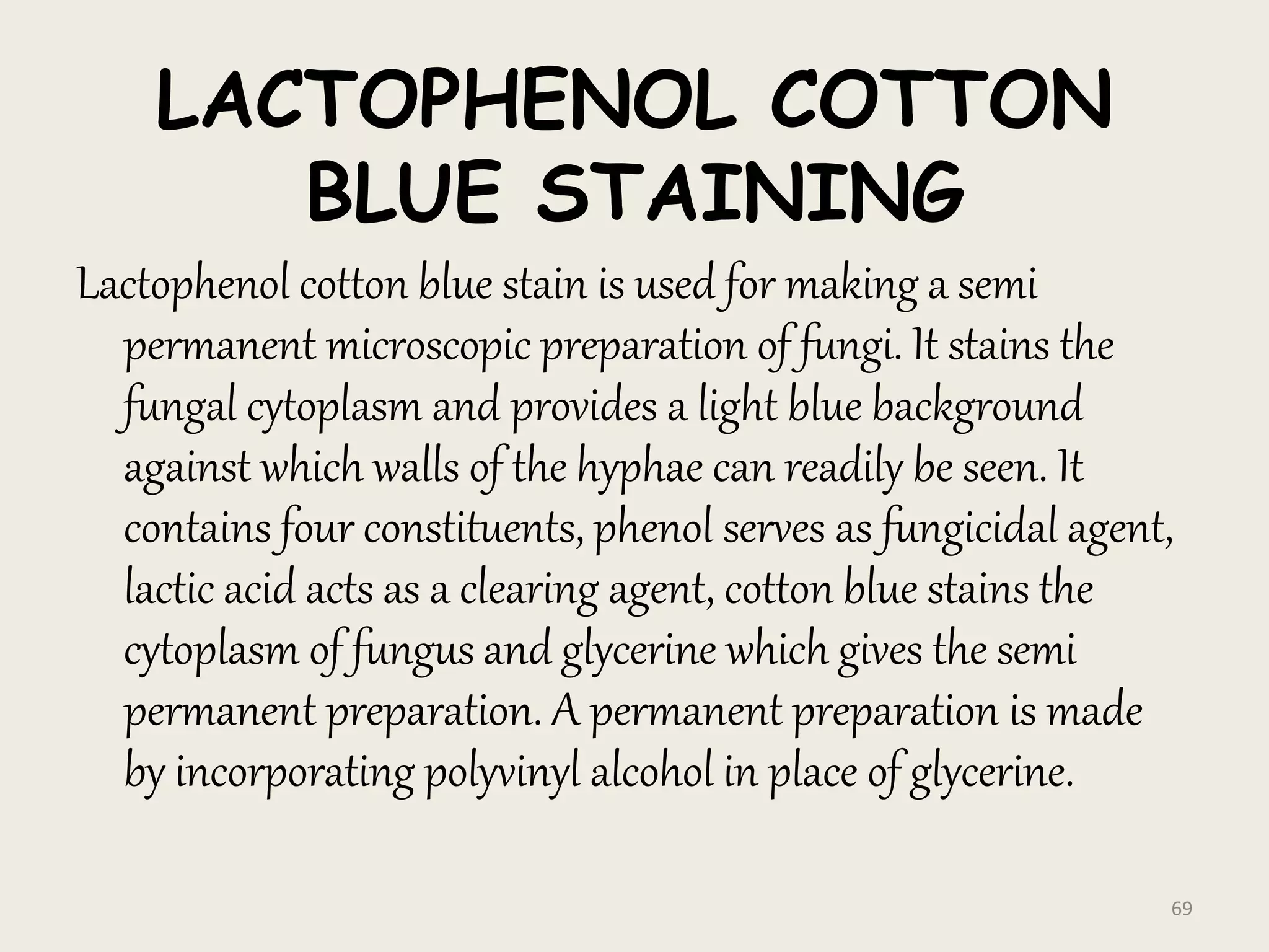 LACTOPHENOL COTTON
BLUE STAINING
Lactophenol cotton blue stain is used for making a semi
permanent microscopic preparation of fungi. It stains the
fungal cytoplasm and provides a light blue background
against which walls of the hyphae can readily be seen. It
contains four constituents, phenol serves as fungicidal agent,
lactic acid acts as a clearing agent, cotton blue stains the
cytoplasm of fungus and glycerine which gives the semi
permanent preparation. A permanent preparation is made
by incorporating polyvinyl alcohol in place of glycerine.
69
 