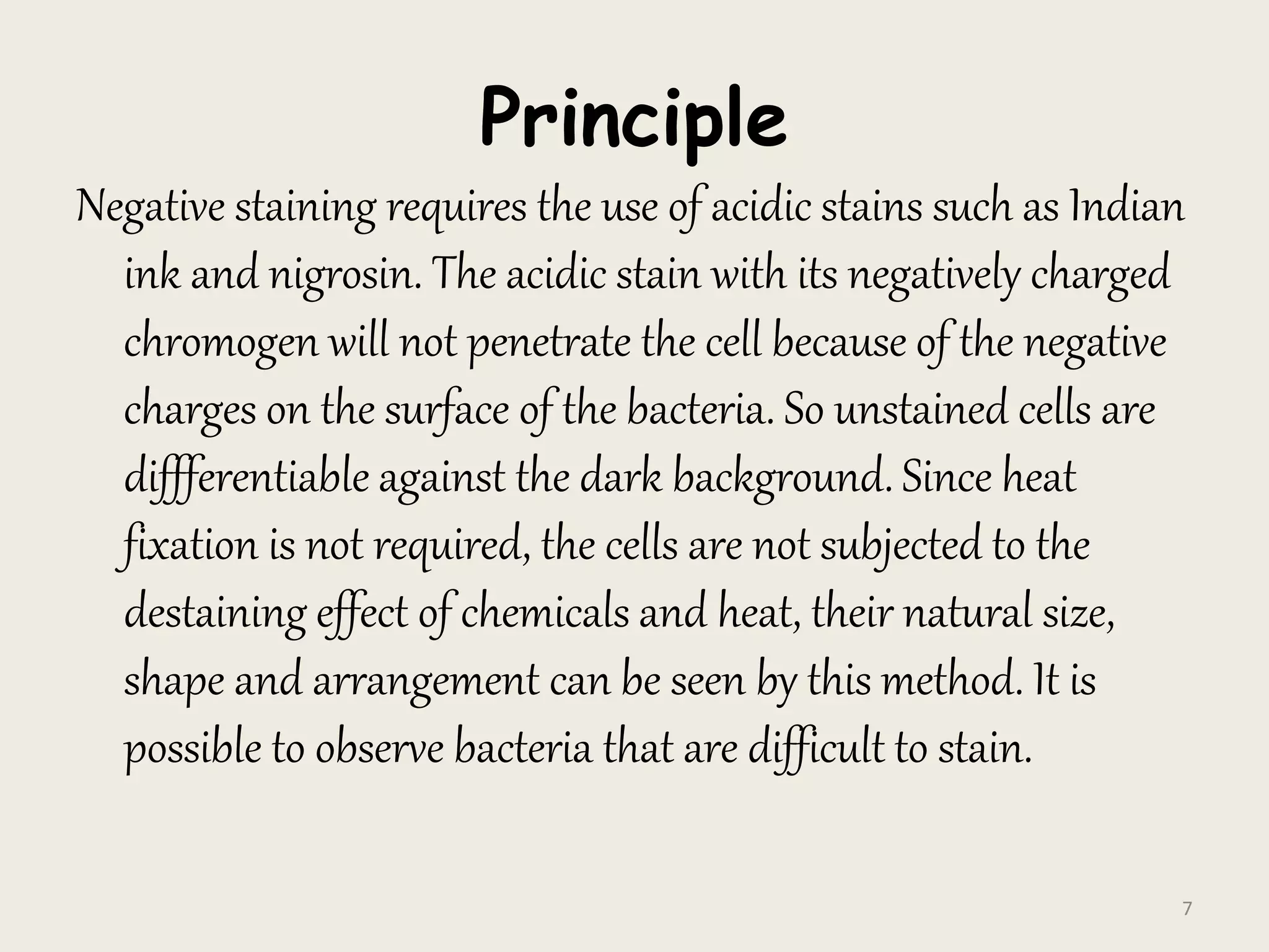Principle
Negative staining requires the use of acidic stains such as Indian
ink and nigrosin. The acidic stain with its negatively charged
chromogen will not penetrate the cell because of the negative
charges on the surface of the bacteria. So unstained cells are
diffferentiable against the dark background. Since heat
fixation is not required, the cells are not subjected to the
destaining effect of chemicals and heat, their natural size,
shape and arrangement can be seen by this method. It is
possible to observe bacteria that are difficult to stain.
7
 