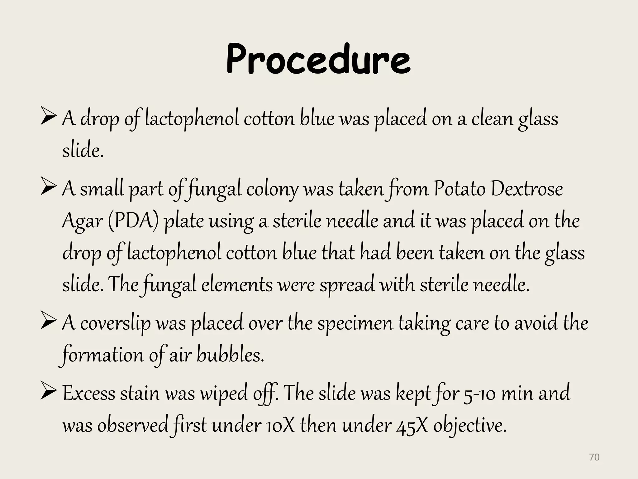 Procedure
A drop of lactophenol cotton blue was placed on a clean glass
slide.
A small part of fungal colony was taken from Potato Dextrose
Agar (PDA) plate using a sterile needle and it was placed on the
drop of lactophenol cotton blue that had been taken on the glass
slide. The fungal elements were spread with sterile needle.
A coverslip was placed over the specimen taking care to avoid the
formation of air bubbles.
Excess stain was wiped off. The slide was kept for 5-10 min and
was observed first under 10X then under 45X objective.
70
 