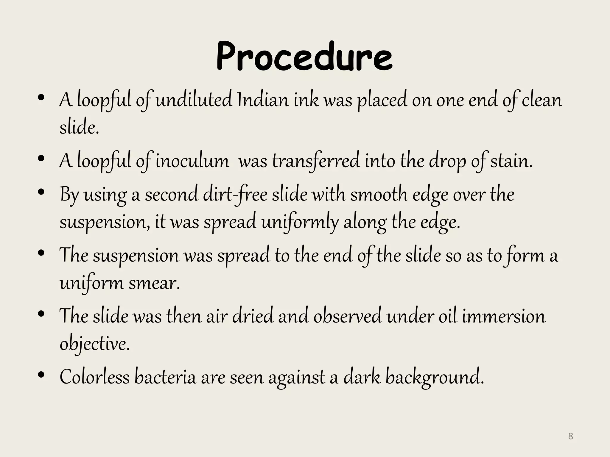 Procedure
• A loopful of undiluted Indian ink was placed on one end of clean
slide.
• A loopful of inoculum was transferred into the drop of stain.
• By using a second dirt-free slide with smooth edge over the
suspension, it was spread uniformly along the edge.
• The suspension was spread to the end of the slide so as to form a
uniform smear.
• The slide was then air dried and observed under oil immersion
objective.
• Colorless bacteria are seen against a dark background.
8
 