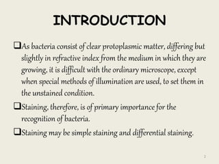 INTRODUCTION
As bacteria consist of clear protoplasmic matter, differing but
slightly in refractive index from the medium in which they are
growing, it is difficult with the ordinary microscope, except
when special methods of illumination are used, to set them in
the unstained condition.
Staining, therefore, is of primary importance for the
recognition of bacteria.
Staining may be simple staining and differential staining.
2
 