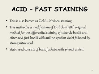 ACID – FAST STAINING
• This is also known as Ziehl – Neelsen staining.
• This method is a modification of Ehrlich’s (1882) original
method for the differential staining of tubercle bacilli and
other acid-fast bacilli with aniline-gentian violet followed by
strong nitric acid.
• Stain used consists of basic fuchsin, with phenol added.
23
 