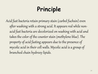 Principle
Acid fast bacteria retain primary stain (carbol fuchsin) even
after washing with a strong acid. It appears red while non-
acid fast bacteria are decolorized on washing with acid and
takes the color of the counter stain (methylene blue). The
property of acid fasting appears due to the presence of
mycolic acid in their cell walls. Mycolic acid is a group of
branched chain hydroxy lipids.
24
 