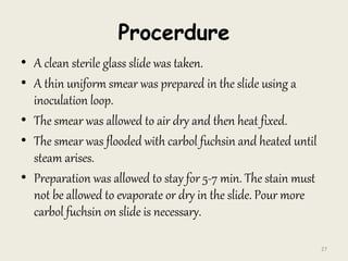 Procerdure
• A clean sterile glass slide was taken.
• A thin uniform smear was prepared in the slide using a
inoculation loop.
• The smear was allowed to air dry and then heat fixed.
• The smear was flooded with carbol fuchsin and heated until
steam arises.
• Preparation was allowed to stay for 5-7 min. The stain must
not be allowed to evaporate or dry in the slide. Pour more
carbol fuchsin on slide is necessary.
27
 