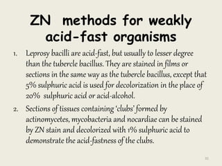 ZN methods for weakly
acid-fast organisms
1. Leprosy bacilli are acid-fast, but usually to lesser degree
than the tubercle bacillus. They are stained in films or
sections in the same way as the tubercle bacillus, except that
5% sulphuric acid is used for decolorization in the place of
20% sulphuric acid or acid-alcohol.
2. Sections of tissues containing ‘clubs’ formed by
actinomycetes, mycobacteria and nocardiae can be stained
by ZN stain and decolorized with 1% sulphuric acid to
demonstrate the acid-fastness of the clubs.
31
 