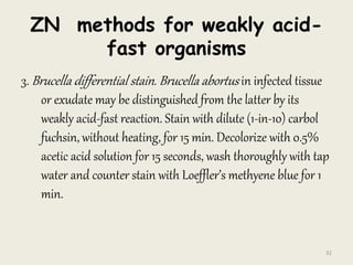 ZN methods for weakly acid-
fast organisms
3. Brucella differential stain. Brucella abortus in infected tissue
or exudate may be distinguished from the latter by its
weakly acid-fast reaction. Stain with dilute (1-in-10) carbol
fuchsin, without heating, for 15 min. Decolorize with 0.5%
acetic acid solution for 15 seconds, wash thoroughly with tap
water and counter stain with Loeffler’s methyene blue for 1
min.
32
 